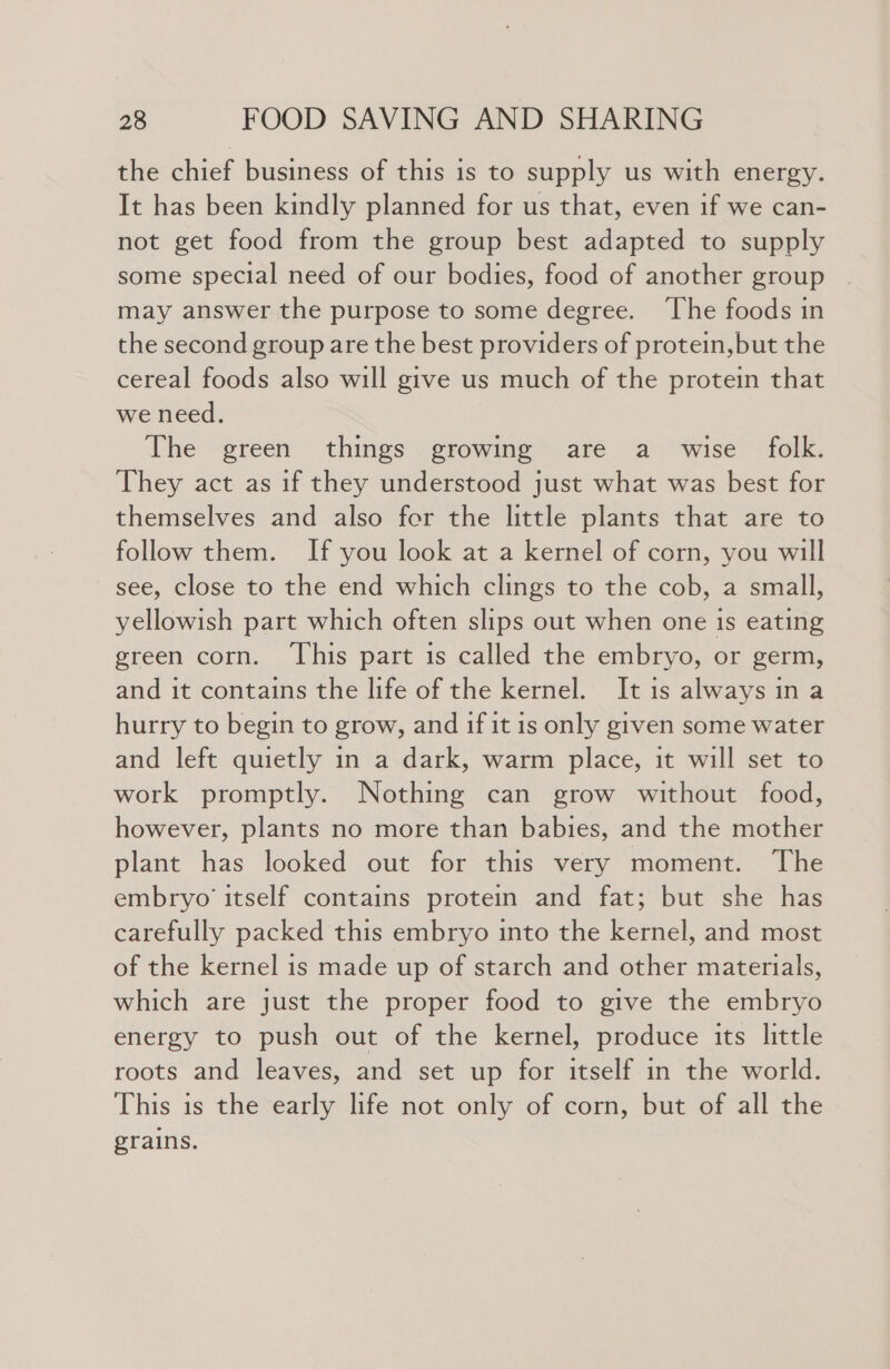 the chief business of this is to supply us with energy. It has been kindly planned for us that, even if we can- not get food from the group best adapted to supply some special need of our bodies, food of another group may answer the purpose to some degree. ‘The foods in the second group are the best providers of protein,but the cereal foods also will give us much of the protein that we need. The green things growing are a_ wise folk. They act as if they understood just what was best for themselves and also fer the little plants that are to follow them. If you look at a kernel of corn, you will see, close to the end which clings to the cob, a small, yellowish part which often slips out when one is eating green corn. ‘This part is called the embryo, or germ, and it contains the life of the kernel. It is always in a hurry to begin to grow, and if it is only given some water and left quietly in a dark, warm place, it will set to work promptly. Nothing can grow without food, however, plants no more than babies, and the mother plant has looked out for this very moment. The embryo itself contains protein and fat; but she has carefully packed this embryo into the kernel, and most of the kernel is made up of starch and other materials, which are just the proper food to give the embryo energy to push out of the kernel, produce its little roots and leaves, and set up for itself in the world. This is the early life not only of corn, but of all the grains.