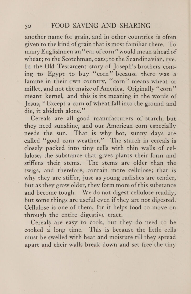another name for grain, and in other countries is often given to the kind of grain that is most familiar there. To many Englishmen an “ear of corn’? would mean ahead of wheat; to the Scotchman, oats; to the Scandinavian, rye. In the Old ‘Testament story of Joseph’s brothers com- ing to Egypt to buy “corn” because there was a famine in their own country, “‘corn”? means wheat or millet, and not the maize of America. Originally ‘‘corn”’ meant kernel, and this is its meaning in the words of Jesus, “Except a corn of wheat fall into the ground and die, it abideth alone.”’ Cereals are all good manufacturers of starch, but they need sunshine, and our American corn especially needs the sun. That is why hot, sunny days are called ‘‘good corn weather.” ‘The starch in cereals is closely packed into tiny cells with thin walls of cel- lulose, the substance that gives plants their form and stiffens their stems. ‘The stems are older than the twigs, and therefore, contain more cellulose; that is why they are stiffer, just as young radishes are tender, but as they grow older, they form more of this substance and become tough. We do not digest cellulose readily, but some things are useful even if they are not digested. Cellulose is one of them, for it helps food to move on through the entire digestive tract. Cereals are easy to cook, but they do need to be cooked a long time. This is because the little cells must be swelled with heat and moisture till they spread apart and their walls break down and set free the tiny