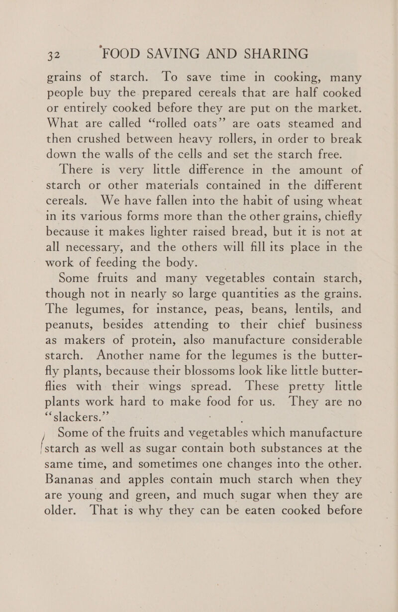 grains of starch. To save time in cooking, many people buy the. prepared cereals that are half cooked or entirely cooked before they are put on the market. What are called “rolled oats’? are oats steamed and then crushed between heavy rollers, in order to break down the walls of the cells and set the starch free. There is very little difference in the amount of starch or other materials contained in the different cereals. We have fallen into the habit of using wheat in its various forms more than the other grains, chiefly because it makes lighter raised bread, but it is not at all necessary, and the others will fill its place in the ~ work of feeding the body. Some fruits and many vegetables contain starch, though not in nearly so large quantities as the grains. The legumes, for instance, peas, beans, lentils, and peanuts, besides attending to their chief business as makers of protein, also manufacture considerable starch. Another name for the legumes is the butter- fly plants, because their blossoms look like little butter- flies with their wings spread. ‘These pretty little plants work hard to make food for us. They are no “slackers.” ; Some of the fruits and vegetables which manufacture (betel as well as sugar contain both substances at the same time, and sometimes one changes into the other. Bananas and apples contain much starch when they are young and green, and much sugar when they are older. That is why they can be eaten cooked before