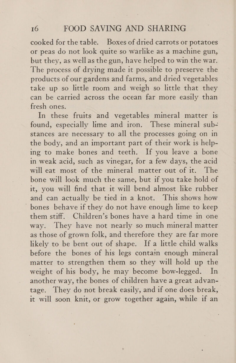 cooked forthe table. Boxes of dried carrots or potatoes or peas do not look quite so warlike as a machine gun, but they, as well as the gun, have helped to win the war. The process of drying made it possible to preserve the products of our gardens and farms, and dried vegetables take up so little room and weigh so little that they can be carried across the ocean far more easily than fresh ones. In these fruits and vegetables mineral matter is found, especially lime and iron. These mineral sub- stances are necessary to all the processes going on in the body, and an important part of their work is help- ing to make bones and teeth. If you leave a bone in weak acid, such as vinegar, for a few days, the acid will eat most of the mineral matter out of it. The bone will look much the same, but if you take hold of it, you will find that it will bend almost like rubber and can actually be tied in a knot. ‘This shows how bones behave if they do not have enough lime to keep them stiff. Children’s bones have a hard time in one way. They have not nearly so much mineral matter as those of grown folk, and therefore they are far more likely to be bent out of shape. If a little child walks before the bones of his legs contain enough mineral matter to strengthen them so they will hold up the weight of his body, he may become bow-legged. In another way, the bones of children have a great advan- tage. They do not break easily, and if one does break, it will soon knit, or grow together again, while if an
