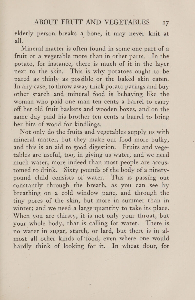 elderly person breaks a bone, it may never knit at all. Mineral matter is often found in some one part of a fruit or a vegetable more than in other parts. In the potato, for instance, there is much of it in the layer next to the skin. This is why potatoes ought to be pared as thinly as possible or the baked skin eaten. In any case, to throw away thick potato parings and buy other starch and mineral food is behaving like the woman who paid one man ten cents a barrel to carry off her old fruit baskets and wooden boxes, and on the same day paid his brother ten cents a barrel to bring her bits of wood for kindlings. Not only do the fruits and vegetables supply us with mineral matter, but they make our food more bulky, and this is an aid to good digestion. Fruits and vege- tables are useful, too, in giving us water, and we need much water, more indeed than most people are accus- tomed to drink. Sixty pounds of the body of a ninety- pound child consists of water. This is passing out constantly through the breath, as you can see by breathing on a cold window pane, and through the tiny pores of the skin, but more in summer than in winter; and we neéd a large-quantity to take its place. When you are thirsty, it is not only your throat, but ~ your whole body, that is calling for water. ‘There is no water in sugar, starch, or lard, but there is in al- most all other kinds of food, even where one would hardly think of looking for it. In wheat flour, for