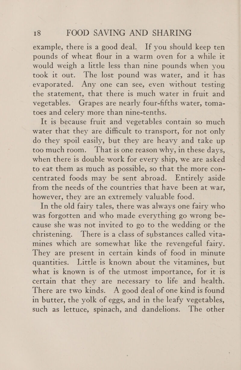 example, there is a good deal. If you should keep ten pounds of wheat flour in a warm oven for a while it would weigh a little less than nine pounds when you took it out. The lost pound was water, and it has evaporated. Any one can see, even without testing the statement, that there is much water in fruit and vegetables.. Grapes are nearly four-fifths water, toma- toes and celery more than nine-tenths. It is because fruit and vegetables contain so much water that they are difficult to transport, for not only do they spoil easily, but they are heavy and take up toomuch room. ‘That is one reason why, in these days, when there is double work for every ship, we are asked to eat them as much as possible, so that the more con- centrated foods may be sent abroad. Entirely aside from the needs of the countries that have been at war, however, they are an extremely valuable food. In the old fairy tales, there was always one fairy who was forgotten and who made everything go wrong be- cause she was not invited to go to the wedding or the christening. ‘There is a class of substances called vita- mines which are somewhat like the revengeful fairy. They are present in certain kinds of food in minute quantities. Little is known about the vitamines, but what is known is of the utmost importance, for it is certain that they are necessary to life and health. There are two kinds. A good deal of one kind is found in butter, the yolk of eggs, and in the leafy vegetables, such as lettuce, spinach, and dandelions. ‘The other