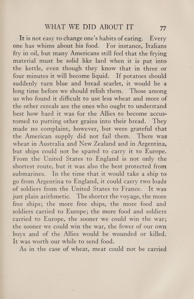 It is not easy to change one’s habits of eating. Every one has whims about his food. For instance, Italians fry in oil, but many Americans still feel that the frying material must be solid like lard when it is put into the kettle, even though they know that in three or four minutes it will become liquid. If potatoes should suddenly turn blue and bread scarlet, it would be a long time before we should relish them. ‘Those among us who found it dificult to use less wheat and more of the other cereals are the ones who ought to understand best how hard it was for the Allies to become accus- tomed to putting other grains into their bread. ‘They made no complaint, however, but were. grateful that the American supply did not fail them. ‘There was wheat in Australia and New Zealand and in Argentina, but ships could not be spared to carry it to Europe. From the United States to England is not only the shortest route, but it was also the best protected from submarines. In the time that it would take a ship to go from Argentina to England, it could carry two loads of soldiers from the United States to France. It was just plain arithmetic. The shorter the voyage, the more free ships; the more free ships, the more food and soldiers carried to Europe; the more food and soldiers carried to Europe, the sooner we could win the war; the sooner we could win the war, the fewer of our own © boys and of the Allies would be wounded or killed. It was worth our while to send food. As in the case of wheat, meat could not be carried