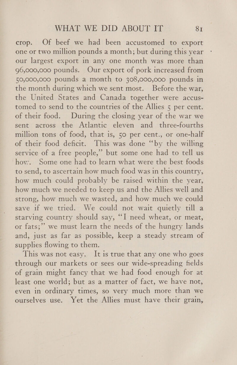 crop. Of beef we had been accustomed to export one or two million pounds a month; but during this year our largest export in any one month was more than 96,000,000 pounds. Our export of pork increased from 50,000,000 pounds a month to 308,000,000 pounds in the month during which we sent most. Before the war, the United States and Canada together were accus- tomed to send to the countries of the Allies 5 per cent. of their food. During the closing year of the war we sent across the Atlantic eleven and _ three-fourths million tons of food, that is, 50 per cent., or one-half of their food deficit. This was done “by the willing service of a free people,” but some one had to tell us hovr. Some one had to learn what were the best foods to send, to ascertain how much food was in this country, how much could probably be raised within the year, how much we needed to keep us and the Allies well and strong, how much we wasted, and how much we could save if we tried. We could not wait quietly till a starving country should say, “I need wheat, or meat, or fats;’’ we must learn the needs of the hungry lands and, just as far as possible, keep a steady stream of supplies flowing to them. This was not easy. It is true that any one who goes through our markets or sees our wide-spreading fields of grain might fancy that we had food enough for at least one world; but as a matter of fact, we have not, even in ordinary times, so very much more than we ourselves use. Yet the Allies must have their grain,
