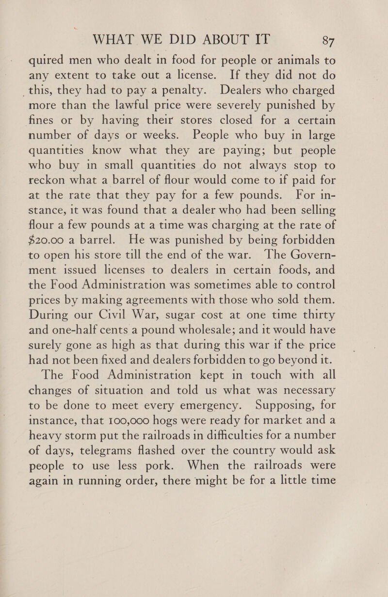 quired men who dealt in food for people or animals to any extent to take out a license. If they did not do _this, they had to pay a penalty. Dealers who charged more than the lawful price were severely punished by fines or by having their stores closed for a certain number of days or weeks. People who buy in large quantities know what they are paying; but people who buy in small quantities do not always stop to reckon what a barrel of flour would come to if paid for at the rate that they pay for a few pounds. For in- stance, it was found that a dealer who had been selling flour a few pounds at a time was charging at the rate of $20.00 a barrel. He was punished by being forbidden to open his store till the end of the war. ‘The Govern- ment issued licenses to dealers in certain foods, and the Food Administration was sometimes able to control prices by making agreements with those who sold them. During our Civil War, sugar cost at one time thirty and one-half cents a pound wholesale; and it would have surely gone as high as that during this war if the price had not been fixed and dealers forbidden to go beyond it. The Food Administration kept in touch with all changes of situation and told us what was necessary to be done to meet every emergency. Supposing, for instance, that 100,000 hogs were ready for market and a heavy storm put the railroads in difficulties for a number of days, telegrams flashed over the country would ask people to use less pork. When the railroads were again in running order, there might be for a little time
