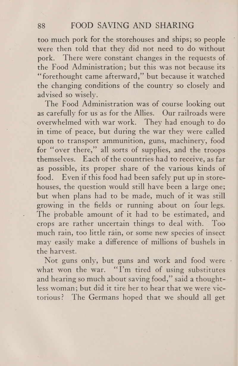 too much pork for the storehouses and ships; so people were then told that they did not need to do without pork. ‘There were constant changes in the requests of. the Food Administration; but this was not because its “forethought came afterward,” but because it watched the changing conditions of the country so closely and advised so wisely. The Food Administration was of course looking out as carefully for us as for the Allies. Our railroads were overwhelmed with war work. ‘They had enough to do in time of peace, but during the war they were called upon to transport ammunition, guns, machinery, food for “‘over there,” all sorts of supplies, and the troops themselves. Each of the countries had to receive, as far as possible, its proper share of the various kinds of food. Evenif this food had been safely put up in store- houses, the question would still have been a large one; but when plans had to be made, much of it was still growing in the fields or running about on four legs. The probable amount of it had to be estimated, and crops are rather uncertain things to deal with. Too much rain, too little rain, or some new species of insect may easily make a difference of millions of bushels in the harvest. Not guns only, but guns and work and food were - what won the war. “I’m tired of using substitutes and hearing so much about saving food,” said a thought- less woman; but did it tire her to hear that we were vic- torious! ‘The Germans hoped that we should all get