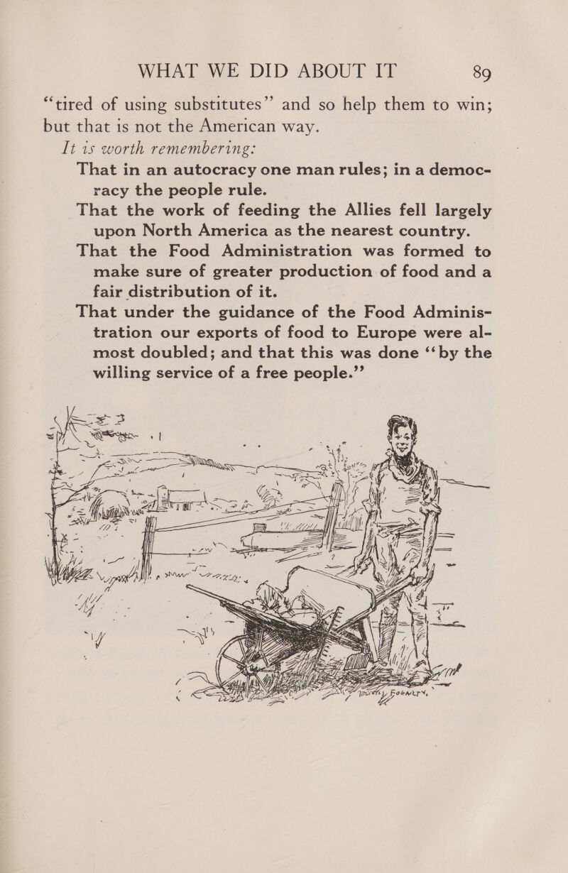 “tired of using substitutes’ and so help them to win; but that is not the American way. It 1s worth remembering: That in an autocracy one man rules; in a democ- racy the people rule. That the work of feeding the Allies fell largely upon North America as the nearest country. That the Food Administration was formed to make sure of greater production of food and a fair distribution of it. That under the guidance of the Food Adminis- tration our exports of food to Europe were al- most doubled; and that this was done ‘“‘by the willing service of a free people.”’