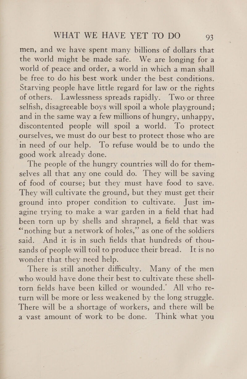 men, and we have spent many billions of dollars that the world might be made safe. We are longing for a world of peace and order, a world in which a man shall be free to do his best work under the best conditions. — Starving people have little regard for law or the rights of others. Lawlessness spreads rapidly. Two or three selfish, disagreeable boys will spoil a whole playground; and in the same way a few millions of hungry, unhappy, discontented people will spoil a world. To protect ourselves, we must do our best to protect those who are in need of our help. To refuse would be to undo the good work already done. The people of the hungry countries will do for them- selves all that any one could do. They will be saving of food of course; but they must have food to save. They will cultivate the ground, but they must get their ground into proper condition to cultivate. Just im- agine trying to make a war garden in a field that had been torn up by shells and shrapnel, a field that was “nothing but a network of holes,” as one of the soldiers said. And it is in such fields that hundreds of thou- sands of people will toil to produce their bread. It is no wonder that they need help. There is still another dificulty. Many of the men who would have done their best to cultivate these shell- torn fields have been killed or wounded. All who re- turn will be more or less weakened by the long struggle. There will be a shortage of workers, and there will be a vast amount of work to be done. Think what you