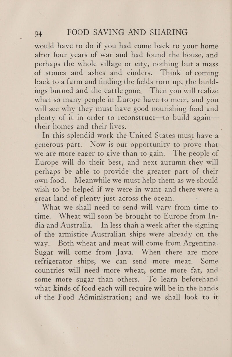 would have to do if you had come back to your home after four years of war and had found the house, and perhaps the whole village or city, nothing but a mass of stones and ashes and cinders. Think of coming back to a farm and finding the fields torn up, the build- ings burned and the cattle gone. Then you will realize what so many people in Europe have to meet, and you will see why they must have good nourishing food and plenty of it in order to reconstruct—to build again— their homes and their lives. In this splendid work the United States must have a generous part. Now is our opportunity to prove that we are more eager to give than to gain. ‘The people of Europe will do their best, and next autumn they will perhaps be able to provide the greater part of their own food. Meanwhile we must help them as we should wish to be helped if we were in want and there were a great land of plenty just across the ocean. What we shall need to send will vary from time to time. Wheat will soon be brought to Europe from In- dia and Australia. In less than a week after the signing of the armistice Australian ships were already on the way. Both wheat and meat will come from Argentina. Sugar will come from Java. When there are more refrigerator ships, we can send more meat. Some countries will need more wheat, some more fat, and some more sugar than others. To learn beforehand what kinds of food each will require will be in the hands of the Food Administration; and we shall look to it