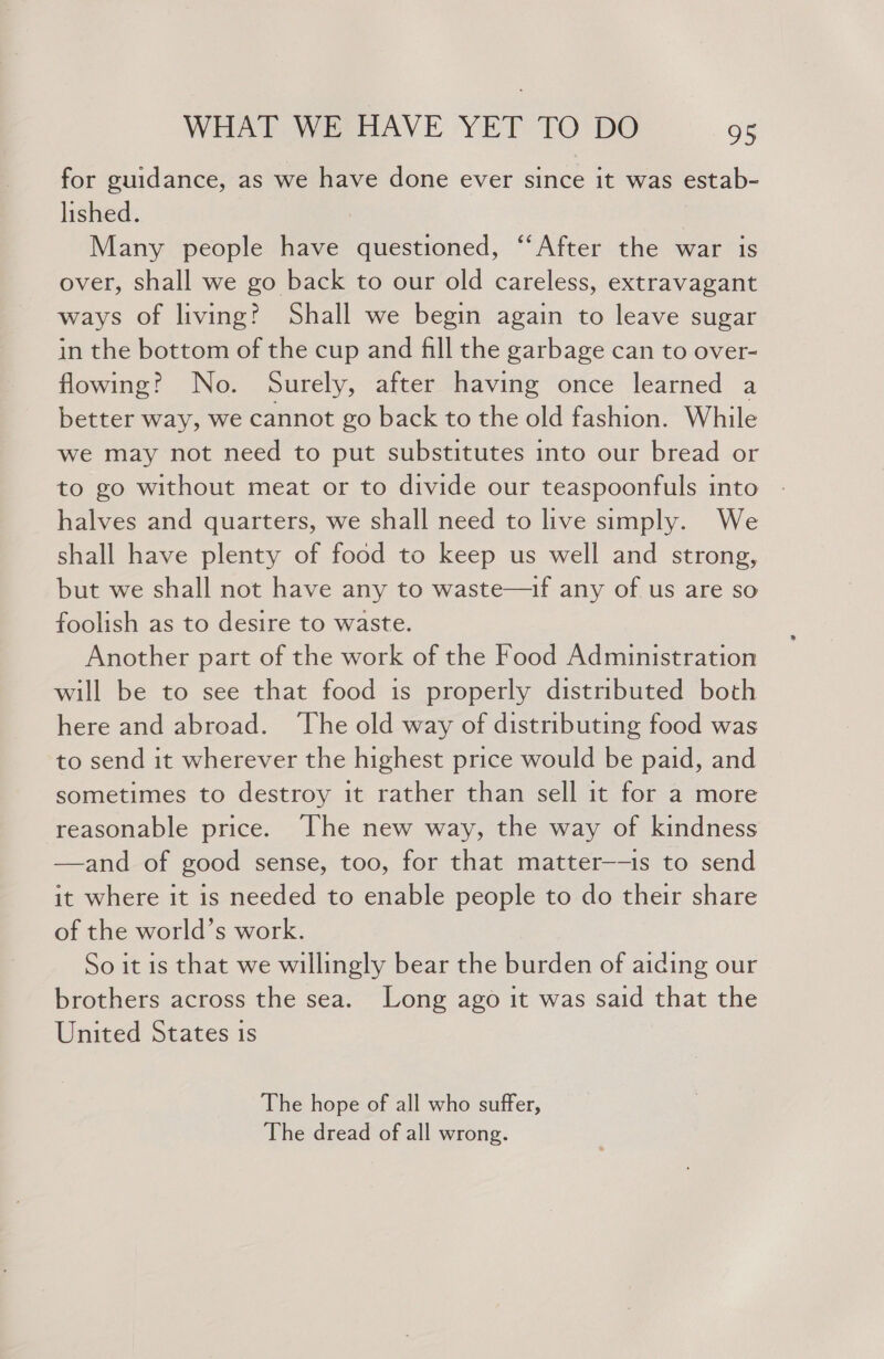 for guidance, as we have done ever since it was estab- lished. Many people have eae tiened. “‘After the war is over, shall we go back to our old careless, extravagant ways of living? Shall we begin again to leave sugar in the bottom of the cup and fill the garbage can to over- flowing? No. Surely, after having once learned a better way, we cannot go back to the old fashion. While we may not need to put substitutes into our bread or to go without meat or to divide our teaspoonfuls into halves and quarters, we shall need to live simply. We shall have plenty of food to keep us well and strong, but we shall not have any to waste—if any of us are so foolish as to desire to waste. Another part of the work of the Food Administration will be to see that food is properly distributed both here and abroad. ‘The old way of distributing food was to send it wherever the highest price would be paid, and sometimes to destroy it rather than sell it for a more reasonable price. ‘The new way, the way of kindness —and of good sense, too, for that matter——is to send it where it is needed to enable people to do their share of the world’s work. So it is that we willingly bear the burden of aiding our brothers across the sea. Long ago it was said that the United States is The hope of all who suffer, The dread of all wrong.