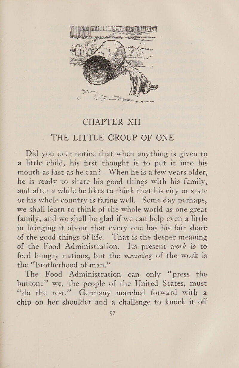 Did you ever notice that when anything is given to a little child, his first thought is to put it into his mouth as fast as he can? When he is a few years older, he is ready to share his good things with his family, and after a while he likes to think that his city or state or his whole country is faring well. Some day perhaps, we shall learn to think of the whole world as one great family, and we shall be glad if we can help even a little in bringing it about that every one has his fair share of the good things of life. ‘That is the deeper meaning of the Food Administration. Its present work is to feed hungry nations, but the meaning of the work 1s the “brotherhood of man.” The Food Administration can only “press the button;” we, the people of the United States, must “do the rest.”” Germany marched forward with a chip on her shoulder and a challenge to knock it off