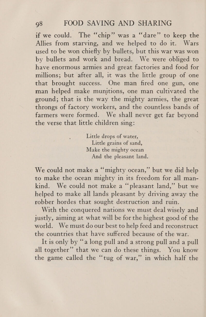 if we could. The “chip” was a ‘“‘dare”’ to keep the Allies from starving, and we helped to do it. Wars used to be won chiefly by bullets, but this war was won by bullets and work and bread. We were obliged to have enormous armies and great factories and food for millions; but after all, it was the little group of one that brought success. One man fired one gun, one man helped make munitions, one man cultivated the ground; that is the way the mighty armies, the great throngs of factory workers, and the countless bands of farmers were formed. We shall never get far beyond the verse that little children sing: Little drops of water, Little grains of sand, Make the mighty ocean And the pleasant land. We could not make a “mighty ocean,” but we did help to make the ocean mighty in its freedom for all man- kind. We could not make a “pleasant land,” but we helped to make all lands pleasant by driving away the robber hordes that sought destruction and ruin. With the conquered nations we must deal wisely and justly, aiming at what will be for the highest good of the world. We must do our best to help feed and reconstruct the countries that have suffered because of the war. It is only by “a long pull and a strong pull and a pull all together’’ that we can do these things. You know the game called the “tug of war,’ in which half the
