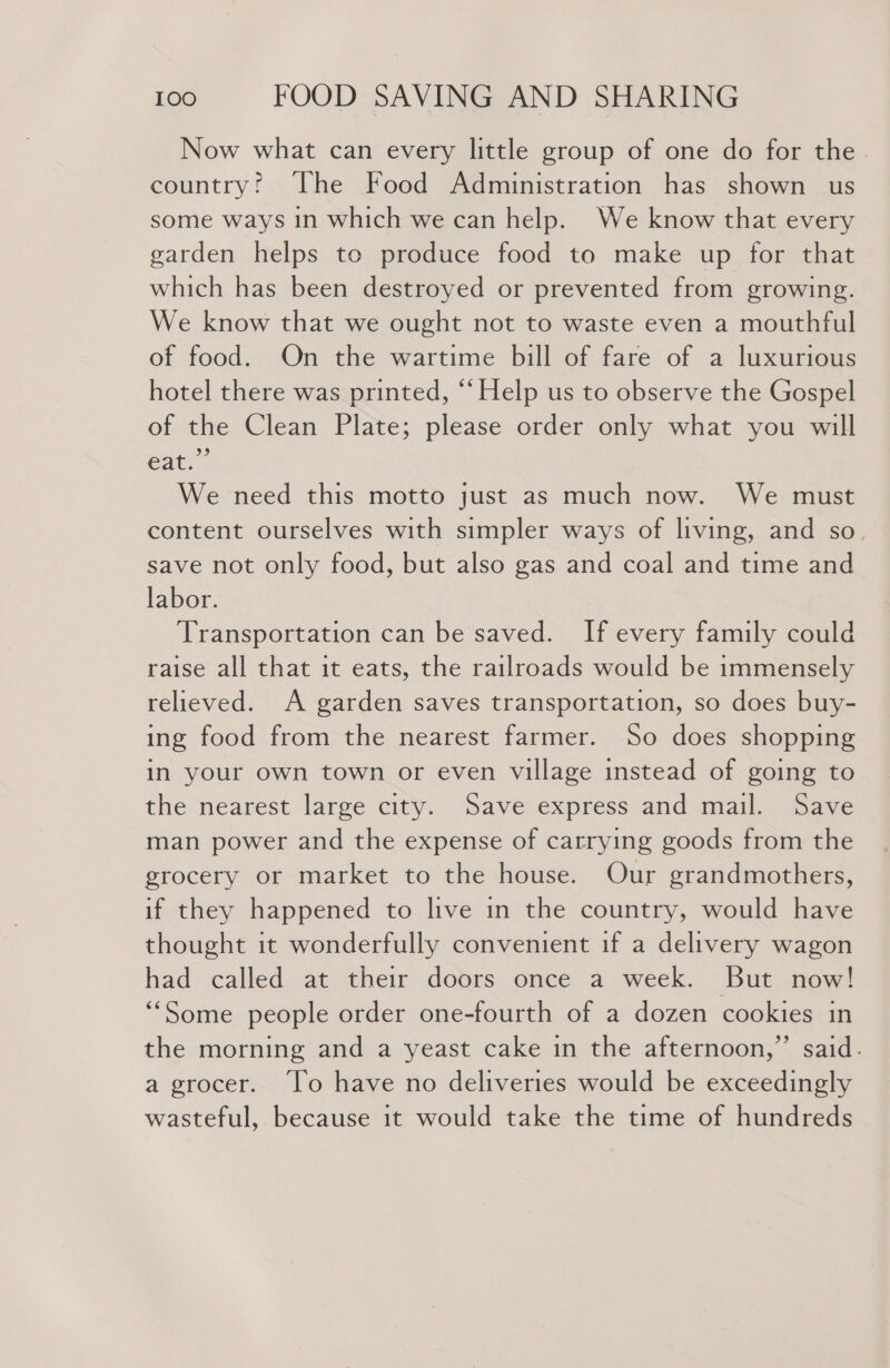Now what can every little group of one do for the. country! The Food Administration has shown us some ways in which we can help. We know that every garden helps to produce food to make up for that which has been destroyed or prevented from growing. We know that we ought not to waste even a mouthful of food. On the wartime bill of fare of a luxurious hotel there was printed, “‘ Help us to observe the Gospel of the Clean Plate; please order only what you will eat.” We need this motto just as much now. We must content ourselves with simpler ways of living, and so. save not only food, but also gas and coal and time and labor. Transportation can be saved. If every family could raise all that it eats, the railroads would be immensely relieved. A garden saves transportation, so does buy- ing food from the nearest farmer. So does shopping in your own town or even village instead of going to the nearest large city. Save express and mail. Save man power and the expense of carrying goods from the grocery or market to the house. Our grandmothers, if they happened to live in the country, would have thought it wonderfully convenient if a delivery wagon had called at their doors once a week. But now! “Some people order one-fourth of a dozen cookies in the morning and a yeast cake in the afternoon,” said. a grocer. ‘lo have no deliveries would be exceedingly wasteful, because it would take the time of hundreds
