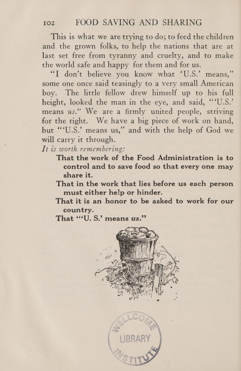 This is what we are trying to do; to feed the children and the grown folks, to help the nations that are at last set free from tyranny and cruelty, and to make the world safe and happy for them and for us. “T don’t believe you know what ‘U.S.’ means,” some one once said teasingly to a very small American boy. The little fellow drew himself up to his full height, looked the man in the eye, and said, “‘‘U.S.’ means us.” We are a firmly united people, striving for the right. We have a big piece of work on hand, but “‘U.S.’ means us,” and with the help of God we will carry it through. It 1s worth remembering: That the work of the Food Administration is to control and to save food so that every one may share it. That in the work that lies before us each person must either help or hinder. That it is an honor to be asked to work for our country. That ‘“‘U. S.’ means us.”’ if Sime . a4 ee G q Ke 4 7 aE We 2 te T ap ¥? fiscece if .