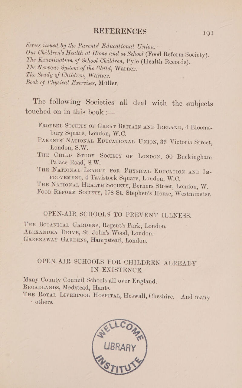 Series issued. by the Parents’ Educational Union. : Our Children’s Health at Home and at School (Food Reform Society). The Examination of School Children, Pyle (Health Records). The Nervous System of the Child, Wanker, ' The Study of Children, Warner. Book of Physical Exercises, Miller. The following Societies all deal with the subjects touched on in this book :— FROEBEL Society oF GREAT BRITAIN AND IRELAND, 4 Blooms- bury Square, London, W.C. ParENtS’ NATIONAL EDUCATIONAL Union, 36 Victoria Street, London, 8.W. THE Cn STUDY SOCIETY OF Lonpon, 90 Backingham Palace Road, 8. W. THE Natrona LeaGuE ror Puysicat Epucation AND In- PROVEMENT, 4 Tavistock Square, London, W.C. THE NATIONAL eaves SOCIETY, Berners Street, London, W. Foop Rrrorm Soctnry, 178 St. Stephen’s House, W edininolen OPEN-AIR SCHOOLS TO PREVENT ILLNESS. TH» Borantcan Garpsns, Regent’s Park, London. ALEXANDRA Drive, St. John’s Wood, London. GREENAWAY GarbeNs, Hampstead, London. OPEN-ATR SCHOOLS FOR CHILDREN ALREADY IN EXISTENCE. Many County Council Schools all over England. BroapDLANnbs, Medstead, Hants. THE Roya Livinroon Hospira, Heswall, Cheshire. And many - others.