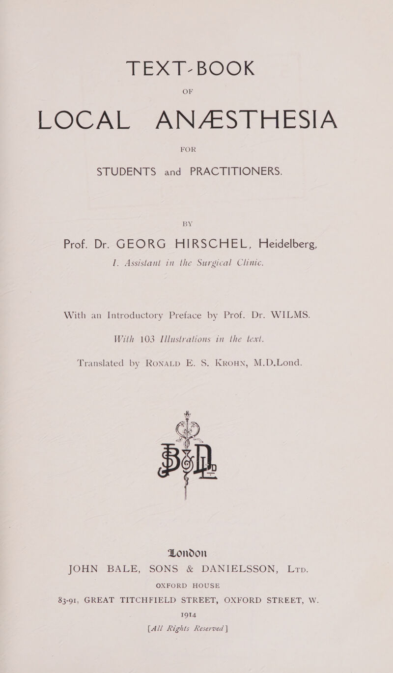 Wisx BOOK OF LOCAL ANZESTHESIA FOR STUDENTS and PRACTITIONERS: BY: Prot. Dr-GE ORG AIRSCHEL, Pedelberg {. Assistant in the Surgical Clinte. With an Introductory Preface by Prof. Dr. WILMS. With 103 Illustrations in the text. Translated by RoNnaLp E. S. Kroun, M.D.Lond. 1914 [All Rights Reserved |