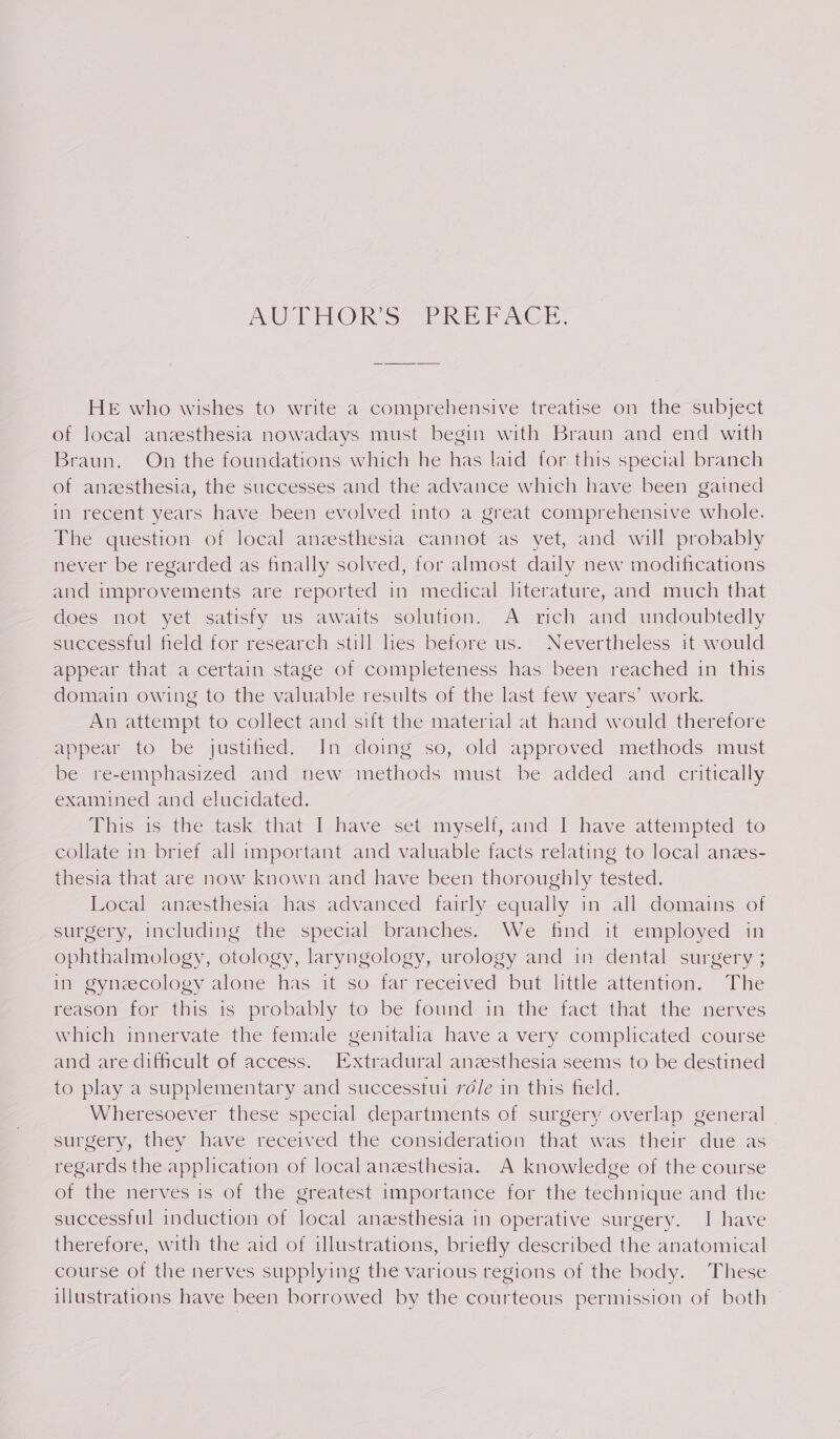 BUS Mako eae ed ees oe HE who wishes to write a comprehensive treatise on the subject of local anzesthesia nowadays must begin with Braun and end with Braun. On the foundations which he has laid for. this special branch of anzesthesia, the successes and the advance which have been gained inv recent years have been evolved into a great comprehensive whole. The question of local anzesthesia cannot as yet, and will probably never be regarded as finally solved, for almost daily new modifications and improvements are reported in medical literature, and much that does not yet satisfy us awaits solution. A rich and undoubtedly successful field for research still les before us. Nevertheless it would appear that a certain stage of completeness has been reached in this domain owing to the valuable results of the last few years’ work. An attempt to collect and sift the material at hand would therefore appear to be justified. In doing so, old approved methods must be re-emphasized and new methods must be added and critically examined and elucidated. This is the task that I have set myself, and I have attempted to collate in brief all important and valuable facts relating to local anzs- thesia that are now known and have been thoroughly tested. Local anesthesia has advanced fairly equally in all domains of surgery, includipe: the special branches..2We find. it employed an ophthalmology, otology, laryngology, urology and in dental surgery ; in gynecology alone has it so far received but little attention. The reason for this is probably to be found in the fact that the nerves which innervate the female genitalia have a very complicated course and are difficult of access. Extradural anzesthesia seems to be destined to play a supplementary and successtui ré/e in this field. Wheresoever these special departments of surgery overlap general surgery, they have received the consideration that was their due as regards the application of local anesthesia. A knowledge of the course of the nerves is of the greatest importance for the technique and the successful induction of local anesthesia in operative surgery. I have therefore, with the aid of illustrations, briefly described the anatomical course of the nerves supplying the various regions of the body. These illustrations have been borrowed by the courteous permission of both