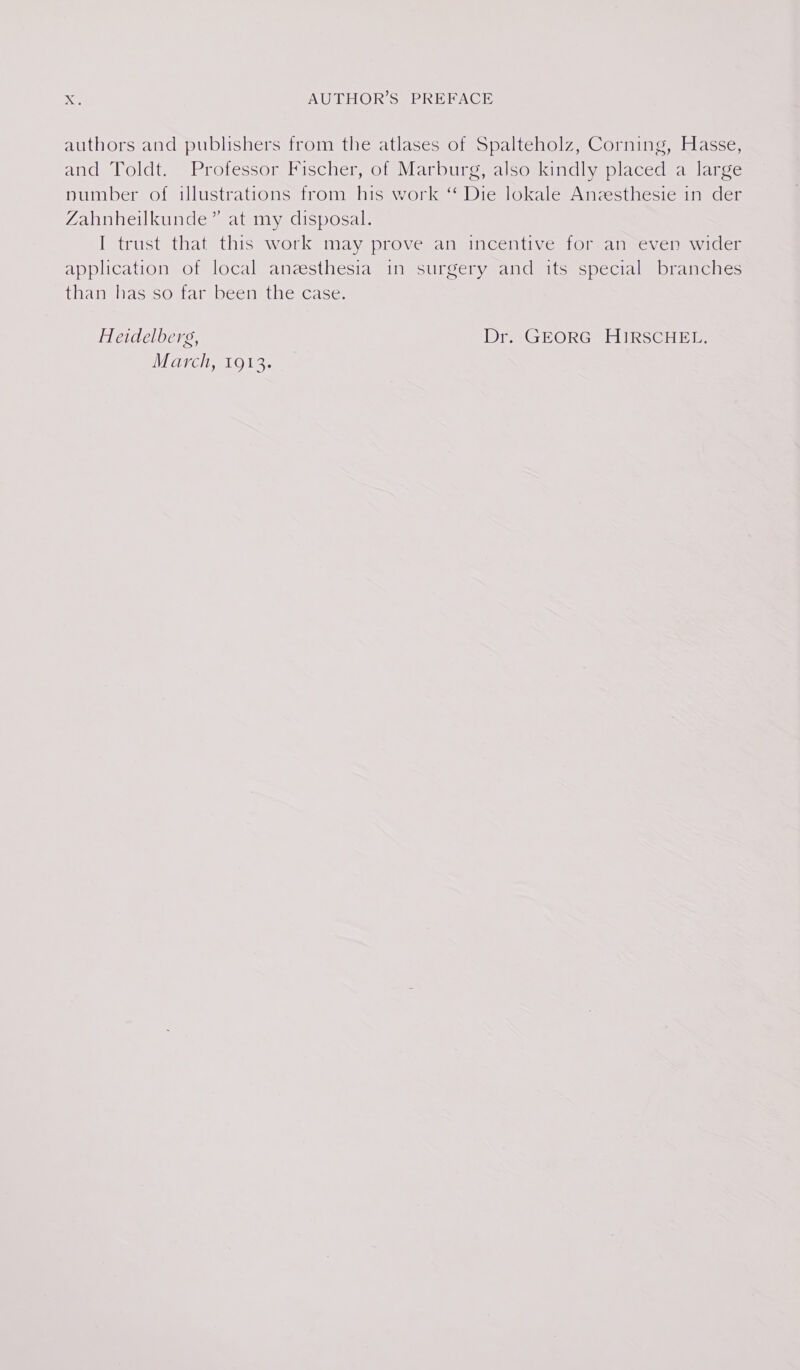 Sey AUTHOR’S PREFACE authors and publishers from the atlases of Spalteholz, Corning, Hasse, and Toldt. Professor Fischer, of Marburg, also kindly placed a large number of illustrations from his work “ Die lokale Anzesthesie in der Zahnheilkunde” at my disposal. I trust that this work may prove an incentive for an even wider application of local anesthesia in surgery and its special branches than has so far been the case. Heidelberg, DraGPORGSIIRSeGuEr