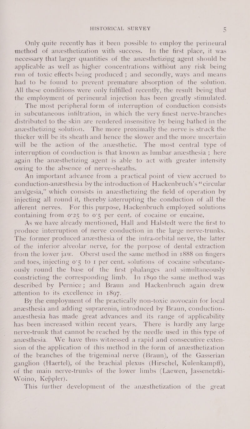 OV Only quite recently has it been possible to employ the perineural method of anesthetization with success. In the first place, it was necessary that larger quantities of the aneesthetizing agent should be applicable as well as higher concentrations without any risk being run of toxic effects being produced ; and secondly, ways and means had to be found to prevent premature absorption of the solution. All these conditions were only fulfilled recently, the result being that the employment of perineural injection has been greatly stimulated. The most peripheral form of interruption of conduction consists in subcutaneous infiltration, in which the very finest nerve-branches distributed to the skin are rendered insensitive by being bathed in the aneesthetizing solution. The more proximally the nerve is strack the thicker will be its sheath and hence the slower and the more uncertain will be the action_of the anesthetic. The most central type of interruption of conduction is that known as lumbar anesthesia ; here again the anzesthetizing agent is able to act with greater intensity owing to the absence of nerve-sheaths. An important advance from a practical point of view accrued to conduction-aneesthesia by the introduction of Hackenbruch’s “circular analgesia,” which consists in anesthetizing the field of operation by injecting all round it, thereby interrupting the conduction of all the afferent nerves. For this purpose, Hackenbruch employed solutions containing frony 0°25 to 05 pér cent--Of cocaine or eucaine. As we have already mentioned, Hall and Halstedt were the first to produce interruption of nerve conduction in the large nerve-trunks. The former produced aneesthesia of the infra-orbital nerve, the latter ot the interior-alveolarierve, for_the purpose of dental extraction from the lower jaw. Oberst used the same method in 1888 on fingers and toes, injecting o°5 to 1 per cent. solutions of cocaine subcutane- ously round the base of the first phalanges and simultaneously constricting the corresponding limb. In 1890 the same method was described by Pernice; and Braun and Hackenbruch again drew aiemtion to. ils excellence im 13807: By the employment of the practically non-toxic novocain for local aneesthesia and adding suprarenin, introduced by Braun, conduction- anzesthesia has made great advances and iis range of applicability has’ been increased withar recent years.- There is hardly any large nerve-trunk that cannot be reached by the needle used in this type of anesthesia. We have thus witnessed a rapid and consecutive exten- sion of the application of this method in the form of anzesthetization or the branches of the-trigemimal nerve (Braun), of the Gasserian ganglion (Haertel), of the brachial plexus (Hirschel, Kulenkampff), of the main nerve-trunks of the lower lmbs (Laewen, Jassenetzki- Woino, Keppler). This turtler development of the anzsthetization of the great