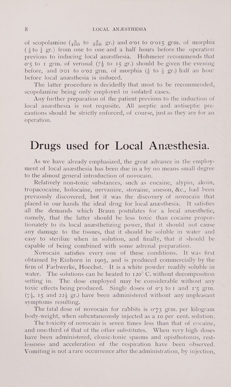 of scopolamine (z%5 to 535 gr.) and o‘o1 to o'or5 grm. of morphia (ito + gr.) from one to one and a half hours before the operation previous to inducing local anzesthesia. Hohmeier recommends that o'5 to I grm. of veronal (74 to 15 gr.) should be given thé-evening before, and oor to o702 grm. of morphia (4 to 4 gr.) half an hour before local anzesthesia is induced. | The latter procedure is decidedly that most to be recommended, scopolamine being only employed in isolated cases. Any further preparation of the patient previous to the induction of local anzesthesia is not requisite. All aseptic and antiseptic pre- cautions should be strictly enforced, of course, just as they are for an operation. Drugs used for Local Anzesthesia. As we have already emphasized, the great advance in the employ- ment of local anesthesia has been due in a by no means small degree to the almost general introduction of novocain. Relatively non-toxic substances, such as eucaine, alypin, akoin, tropacocaine, holocaine, nervanine, stovaine, aneson, &amp;c., had been previously discovered, but it was the discovery of novocain that placed in our hands the ideal drug for local anesthesia. It satishes all the demands which Braun postulates for a local anesthetic, namely, that the latter should be less toxic than cocaine propor- tionately to its local anzesthetizing power, that it should not cause any damage to- the tissues, that it should be soluble in water and easy to sterilize wheh in solution, and finally, that it should be capable of being combined with some adrenal preparation. Novocain satisfies every one of these conditions. It was first obtained by Einhorn in 1905, and is produced commercially by the firm of Farbwerke, Hoechst.—It is a white powder readily soluble in water. The solutions can be heated to 120° C. without decomposition setting in. The dose employed may be considerable without any toxic ettects being produced. —Single doses of -o-5 tor and’ 1°5) crm (73, 15 and 224 gr.) have been administered without any unpleasant symptoms resulting. The fatal dose of novocain for rabbits is 0°73 grm. per kilogram body-weight, when subcutaneously injected as a 10 per cent. solution. The toxicity of novocain is seven times less than that of cocaine, and one-third of that of the other substitutes. When very high doses have been administered, clonic-tonic spasms and opisthotonus, rest- lessness and acceleration of the respiration have been observed. Vomiting is not arare occurrence after the administration, by injection,