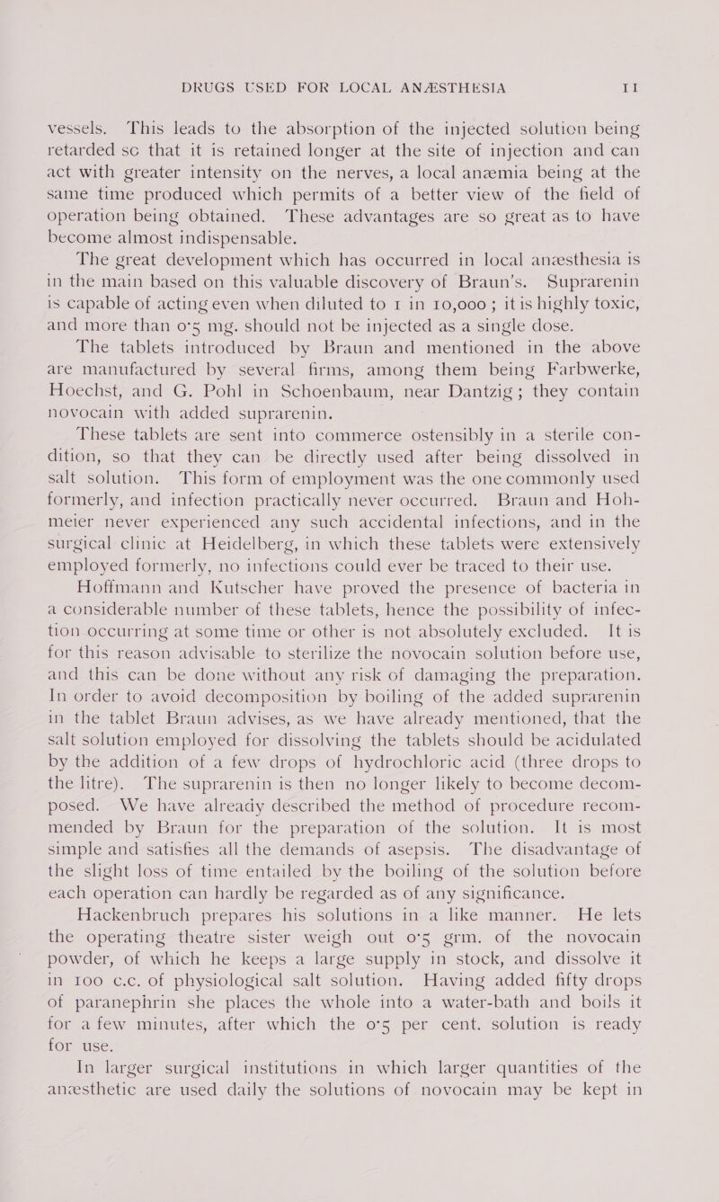 vessels. This leads to the absorption of the injected solution being retarded sc that it 1s retained longer at the site of injection and can act with greater intensity on the nerves, a local anzmia being at the same time produced which permits of a better view of the field of operation being obtained. These advantages are so great as to have become almost indispensable. The great development which has occurred in local anzesthesia 1s in the main based on this valuable discovery of Braun’s. Suprarenin is capable of acting even when diluted to 1 in 10,000; it is highly toxic, and more than o’5 mg. should not be injected as a single dose. The tablets introduced by Braun and mentioned in the above are manufactured by several firms, among them being Farbwerke, Hoechst, and G. Pohl in Schoenbaum, near Dantzig; they contain novocain with added suprarenin. These tablets are sent into commerce ostensibly in a sterile con- dition, so that they can be directly used after being dissolved in salt solution. This form of employment was the one commonly used formerly, and infection practically never occurred. Braun and Hoh- meéier mever experienced any such acciderttal infections, and in the surgical clinic at Heidelberg, in which these tablets were extensively employed formerly, no infections could ever be traced to their use. Hoffmann and Kutscher have proved the presence of bacteria in a considerable number of these tablets, hence the possibility of infec- tion occurring at some time or other is not absolutely excluded. It is for this reason advisable to sterilize the novocain solution before use, and this can be done without any risk of damaging the preparation. In order to avoid decomposition by boiling of the added suprarenin in the tablet Braun advises, as we have already mentioned, that the salt solution employed for dissolving the tablets should be acidulated by the addition of a few drops of hydrochloric acid (three drops to the litre). The suprarenin is then no longer likely to become decom- posed. We have already described the method of procedure recom- mended by Braun for the preparation of the solution. It is most simple and satisfies all the demands of asepsis. The disadvantage of the slight loss of time entailed by the boiling of the solution before each operation can hardly be regarded as of any significance. Hackenbruch prepares-his solutions-in-a like manner. ‘He: lets the operating theatre sister weigh out 075 grm. of the novocain powder, of which he keeps a large supply in stock, and dissolve it in 100 c.c. of physiological salt solution. Having added fifty drops of paranephrin she places the whole into a water-bath and boils it for afew minutes, after which the o*5 per cent. solution is ready for use. In larger surgical institutions in which larger quantities of the anzesthetic are used daily the solutions of novocain may be kept in