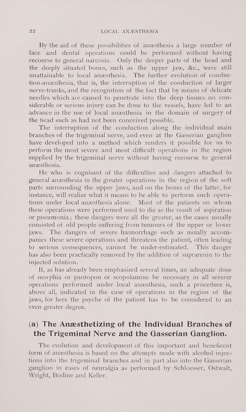 By the aid of these possibilities of anaesthesia a large number of face and dental operations could be performed without having recourse to general narcosis. Only the deeper parts of the head and the deeply situated bones; such) as thessupper sjaw;accs mweremsoull unattainable to local anzesthesia. The further evolution of conduc- tion-anzesthesia, that is, the interruption of the conduction of larger nerve-trunks, and the recognition of the fact that by means of delicate needles which are caused to penetrate into the deep tissues no con- siderable or serious injury can be done to the vessels, have led to an advance in the use of local anzesthesia in the domain of surgery of the head such as had not been conceived possible. The interruption of the conduction along the individual main branches of the trigeminal nerve, and even at the Gasserian ganglion have developed into a method which renders it possible for us to perform the most severe and most difficult operations in the region supplied by the trigeminal nerve without having recourse to general anesthesia. He who is cognisant of the difficulties and dangers attached to general anesthesia in the greater operations in the region of the soft parts surrounding the upper jaws, and on the bones of the latter, for instance, will realize what it means to be able to perform such opera- tions under local anesthesia alone. Most of the patients on whom these operations were performed used to die as the result of aspiration or pneumonia; these dangers were all the greater, as the cases usually consisted of old people suffering from tumours of the upper or lower jaws. The dangers of severe heemorrhage such as usually accom- panies these severe operations and threatens the patient, often leading to serious consequences, cannot be under-estimated. This danger has also been practically removed by the addition of suprarenin to the injected solution. If, as has already been emphasized several times, an adequate dose of morphia or pantopon or scopolamine be necessary in all severer operations performed under local anzesthesia, such a procedure is, above all, indicated in the case of operations in the region of the jaws, for here the psyche of the patient has to be considered to an even greater degree. (a) The Aneesthetizing of the Individual Branches of the Trigeminal Nerve and the Gasserian Ganglion. The evolution and development of this important and beneficent form of anzesthesia is based on the attempts made with alcohol injec- tions into the trigeminal branches and in part also into the Gasserian ganglion in cases of neuralgia as performed by Schloesser, Ostwalt, Wright, Bodine and Keller.