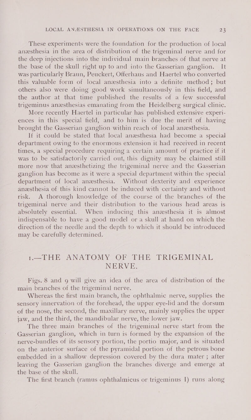 These experiments were the foundation for the production of local anesthesia in the area of distribution of the trigeminal nerve and for the deep injections into the individual main branches of that nerve at the base of the skull right up to and into the Gasserian ganglion. It was particularly Braun, Peuckert, Offerhaus and Haertel who converted this valuable form of local anzesthesia into a definite method; but others also were doing good work simultaneously in this field, and the author at that time published the results of a few successful trigeminus aneesthesias emanating from the Heidelberg surgical clinic. More recently Haertel in particular has published extensive experi- ences in this special field, amd to him is due the merit of having brought the Gasserian ganglion within reach of local anesthesia. If it could be stated that local anzsthesia had become a special department owing to the enormous extension it had received.in recent times, a special procedure requiring a certain amount of practice 1f it was to be satisfactorily carried out, this dignity may be claimed still more now that aneesthetizing the trigeminal nerve and the Gasserian ganglion has become as it were a special department within the special department of local anesthesia. Without dexterity and experience anzesthesia of this kind cannot be induced with certainty and without risk. A thorough knowledge of the course of the branches of the trigeminal nerve and their distribution to the various head areas is absolutely essential. When inducing this anesthesia it 1s almost indispensable to have a good model or a skull at hand on which the direction of the needle and the depth to which it should be introduced may be carefully determined. BT HE ANATOMY. Or Tht TRIGEMINAL NERVE: Figs. 8 and 9g will give an idea of the area of distribution of the main branches of the trigeminal nerve. Whereas the first main branch, the ophthalmic nerve, supplies the sensory innervation of the forehead, the upper eye-lid and the dorsum of the nose, the second, the maxillary nerve, mainly supplies the upper jaw, and the third, the mandibular nerve, the lower jaw. The three main branches of the trigeminal nerve start from the Gasserian ganglion, which in turn is formed by the expansion of the nerve-bundles of its sensory portion, the portio major, and is situated on the anterior surface of the pyramidal portion of the petrous bone embedded ina shallow depression covered by the dura mater ; after leaving the Gasserian ganglion the branches diverge and emerge at the base of the skull.