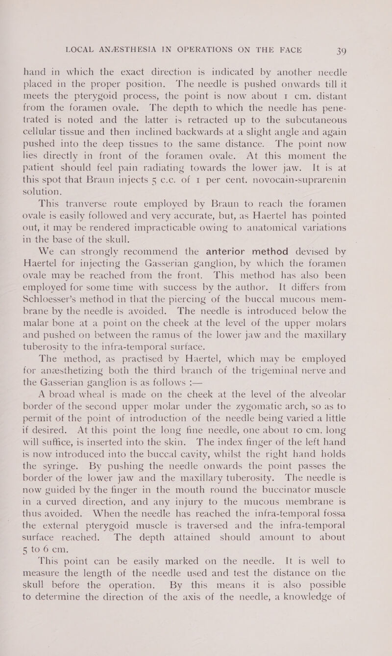 hand in which the exact direction is indicated by another needle placed in the proper position. The needle is pushed onwards till it meets the pterygoid process, the point is now about 1 cm. distant from the foramen; ovale. ‘The depth to which the needle has pene- trated is noted and the latter“is retracted up to the subcutaneous cellular tissue and then inclined backwards at a slight angle and again pushed into the deep tissues to the same distance. The point now Hes directly im iront ©: the foramen, ovale. At this moment the patient should feel pain radiating towards the lower jaw. It is at this spot that Braun injects 5 c.c. of I per cent. novocain-suprarenin solution. This tranverse route employed by Braun to reach the foramen ovale is easily followed and very accurate, but, as Haertel has pointed out, 1t may be rendered impracticable owing to anatomical variations in the base of the skull. We can strongly recommend the anterior method devised by Haertel for injecting the Gasserian ganghon, by which the foramen ovale may be reached from the front. This method has also been employed for some time with success by the author. It differs from Schloesser’s method in that the piercing of the buccal mucous mem- brane by the needle is avoided. The needle is introduced below the malar bone at a point on the cheek at the level of the upper molars and pushed on between the ramus of the lower jaw and the maxillary tuberosity to the infra-temporal surface. The method, as practised by Haertel, which may be employed for aneesthetizing both the third branch of the trigeminal nerve and the Gasserian ganglion 1s as follows :— A broad wheal is made on the cheek at the level of the alveolar border of the second upper molar under the zygomatic arch, so as to permit of the point of introduction of the needle being varied a little idesisec, ~-At this point the long fine-needle, one abouvie cm, long will suffice, is inserted into the skin. The index finger of the left hand is now introduced into the buccal cavity, whilst the right hand holds the syringe. By pushing the needle onwards the point passes the border of the lower jaw and the maxillary tuberosity. The needle is now guided by the finger in the mouth round the buccinator muscle in a curved direction, and any injury to the mucous membrane is thus avoided. When the needle has reached the infra-temporal fossa the external pterygoid muscle is traversed and the infra-temporal sumace reached. ~The depth attained should amount to about &amp; tovOrcim: This pomt can be easily marked on the needle. It is well to mieasmme the length of the needle uséd and test the distance on tlie skull before the operation. By this means it is also possible to determine the direction of the axis of the needle, a knowledge of