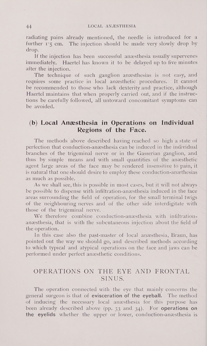 radiating pains already mentioned, the needle is introduced for a further 1°5 cm. The injection should be made very slowly drop by drop. If the injection has been successful anzesthesia usually supervenes immediately. Haertel has known it to be delayed up to five minutes after the injection. The technique of such ganglion anzesthesias is not easy, and requires: some practice ine localeatcesiitetic aprocedttes mm Umcandor be recommended to those who lack dexterity and practice, although Haertel maintains that when properly carried out, and if the instruc- tions be carefully followed, all untoward concomitant symptoms can be avoided. (b) Local Anzsthesia in Operations on Individual Regions of the Face. The methods above described having reached so high a state of perfection that conduction-anzesthesia can be induced in the individual branches of the trigeminal nerve or in the Gasserian ganglion, and thus by simple means and with small quantities of the anzesthetic agent large areas of the face may be rendered insensitive to pain, it is natural that one should desire to employ these conduction-anzethesias as much as possible. As we shall see, this 1s possible in most cases, but it will not always be possible to dispense with infiltration-anzesthesia induced in the face areas surrounding the field of operation, for the small terminal twigs of the neighbouring nerves and of the other side interdigitate with those of the trigeminal nerve. We therefore combine conduction-aneesthesia with infiltration- anesthesia, that is with the subcutaneous injection about the field of the operation. In this case also the past-master of local anzesthesia, Braun, has pointed out the way we should go, and described methods according to which typical and atypical operations on the face and jaws can be performed under perfect anzesthetic conditions. IPIEMRC SV IPIROUIN Sy (OUINS Wes ble Te oles vAVINDD UROL STV MIL, SLINGS: The operation connected with the eye that mainly concerns the general surgeon is that of evisceration of the eyeball. The method of inducing the necessary local anesthesia for this purpose has been already described above (pp. 33 and 34). For operations on the eyelids whether the upper or lower, conduction-anesthesia is