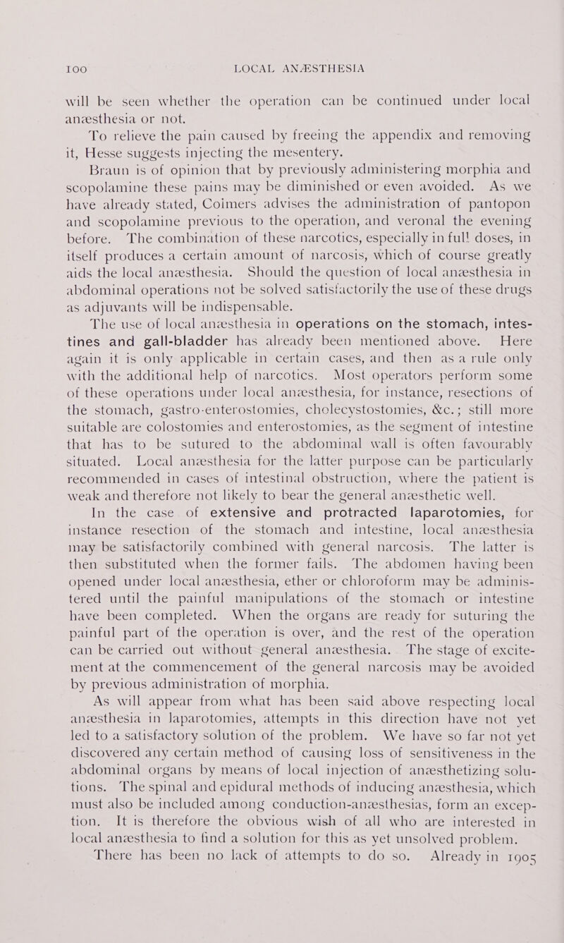 will be seen whether the operation can be continued under local anzesthesia or not. To relieve the pain caused by freeing the appendix and removing it, Hesse suggests injecting the mesentery. Braun is of opinion that by previously administering morphia and scopolamine these pains may be diminished or even avoided. As we have already stated, Coimers advises the administration of pantopon and scopolamine previous to the operation, and veronal the evening before. The combination of these narcotics, especially in ful! doses, in itself produces a certain amount of narcosis, which of course greatly aids the local anesthesia. Should the question of local anzesthesia in abdominal operations not be solved satisfactorily the use of these drugs as adjuvants will be indispensable. The use of local anesthesia in operations on the stomach, intes- tines and gall-bladder has already been mentioned above. Here again it is only applicable in certain cases, and then asa rule only with the additional help of narcotics. Most operators perform some of these operations under local anesthesia, for instance, resections of the stomach, gastro-enterostomies, cholecystostomies, &amp;c.; still more suitable are colostomies and enterostomies, as the segment of intestine that has to be sutured to the abdominal wall is often favourably situated. Local anesthesia for the latter purpose can be particularly recommended in cases of intestinal obstruction, where the patient is weak and therefore not likely to bear the general anesthetic well. In the case of extensive and protracted laparotomies, for instance resection of the stomach and intestine, local anzesthesia inay be satisfactorily combined with general narcosis. The latter is then substituted when the former fails. The abdomen having been opened under local anesthesia, ether or chloroform may be adminis- tered until the painful manipulations of the stomach or intestine have been completed. When the organs are ready for suturing the painful part of the operation is over, and the rest of the operation can be carried out without general anesthesia. The stage of excite- ment at the commencement of the general narcosis may be avoided by previous administration of morphia. As will appear from what has been said above respecting local aneesthesia in Japarotomies, attempts in this direction have not yet led to a satisfactory solution of the problem. We have so far not yet discovered any certain method of causing loss of sensitiveness in the abdominal organs by means of local injection of anzesthetizing solu- tions. The spinal and epidural methods of inducing anesthesia, which must also be included among conduction-anesthesias, form an excep- tion. It is therefore the obvious wish of all who are interested in local anzesthesia to find a solution for this as yet unsolved problem. There has been no lack of attempts to do so. Already in 1905