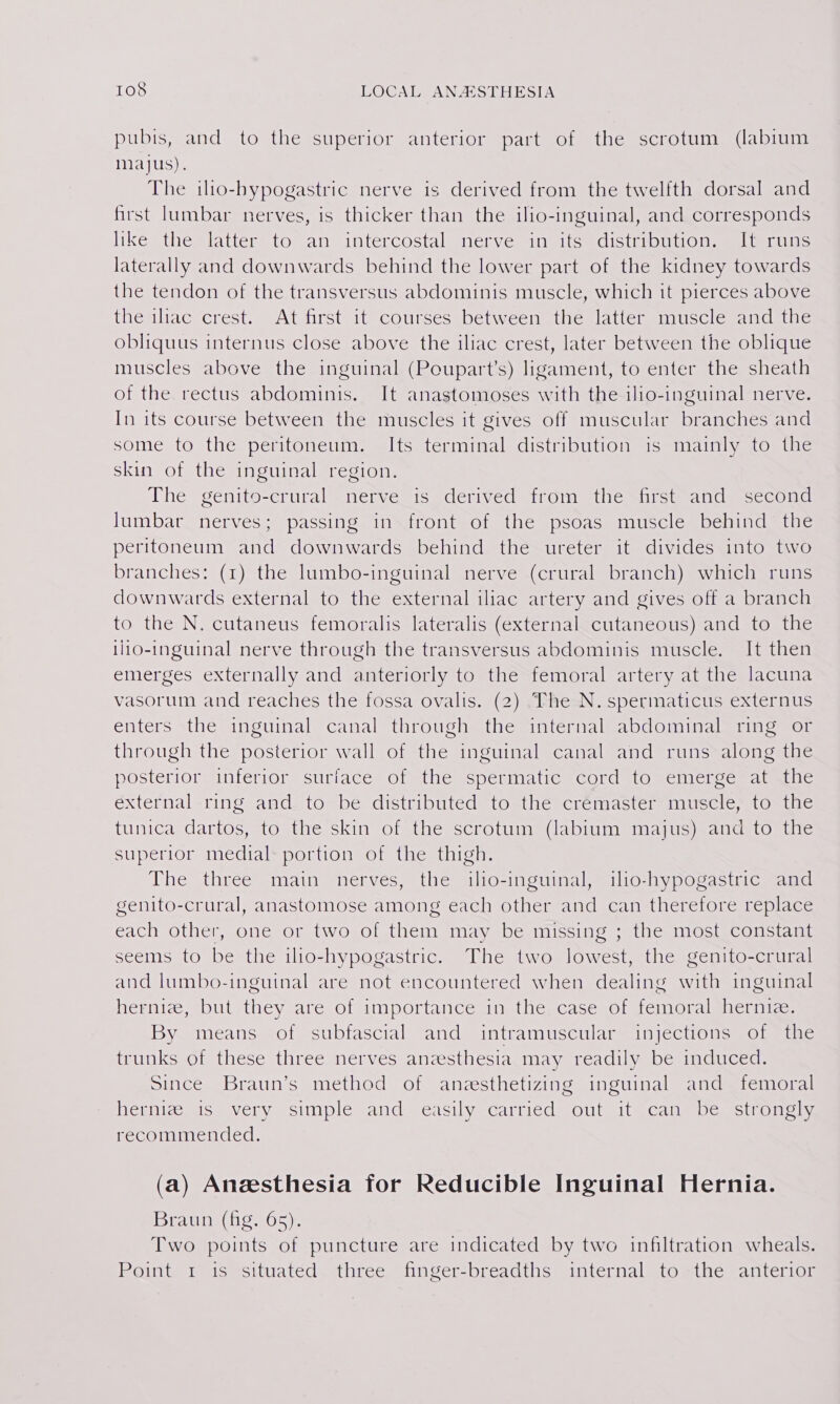+) pubis, and to the superior anterior part of the scrotum (labium majus). The iho-hypogastric nerve is derived from the twelfth dorsal and first lumbar nerves, is thicker than the ilio-inguinal, and corresponds like the latter to an intercostal nerve in its distribution, sliteruns laterally and downwards behind the lower part of the kidney towards the tendon of the transversus abdominis muscle, which it pierces above the iliac crest. At first it courses between the latter muscle and the obliquus internus close above the iliac crest, later between the oblique muscles above the inguinal (Poupart’s) ligament, to enter the sheath of the rectus abdominis. It anastomoses with the ilio-inguinal nerve. In its course between the muscles it gives off muscular branches and some to the peritoneum. Its terminal distribution is mainly to the skin of the inguinal region. The senito-ertiral = nerve sis edcrnved irom etic siictrandessccoud lumbar nerves; passing in front of the psoas muscle behind the peritoneum and downwards behind the ureter it divides into two branches: (1) the lumbo-inguinal nerve (crural branch) which runs downwards external to the external iliac artery and gives off a branch to the N. cutaneus femoralis lateralis (external cutaneous) and to the 1110-inguinal nerve through the transversus abdominis muscle. It then emerges externally and anteriorly to the femoral artery at the lacuna vasorum and reaches the fossa ovalis. (2) The N.spermaticus externus enters the inguinal canal through the internal abdominal ring or through the posterior wall of the inguinal canal and runs along the posterior inferior surface of the spermatic cord to emerge at the éxternal-ring and. to-be distributed to-the crémaster muscle, to the tunica dartos, to the skin of the scrotum (labium majus) and to the superior medial portion of the thigh. The three main nerves, the ilio-inguinal, ilo-hypogastric and genito-crural, anastomose among each other and can therefore replace each other, one or two of them may be missing ; the most constant seems to be the ilio-hypogastric. The two lowest, the genito-crural and lumbo-inguinal are not encountered when dealing with inguinal hernize, but they are of importance in the. case of femoral hernie. By means of subfascial and intramuscular injections of the trunks of these three nerves anzesthesia may readily be induced. Since Braun’s method of anesthetizing inguinal and femoral hernize is very simple and easily carried out it can be strongly recommended. (a) Anesthesia for Reducible Inguinal Hernia. Braun (fig. 65). Two points of puncture are indicated by two infiltration wheals. ROintetmiomsituateds three sin Ser breacths: aimternalato mthcmantenian