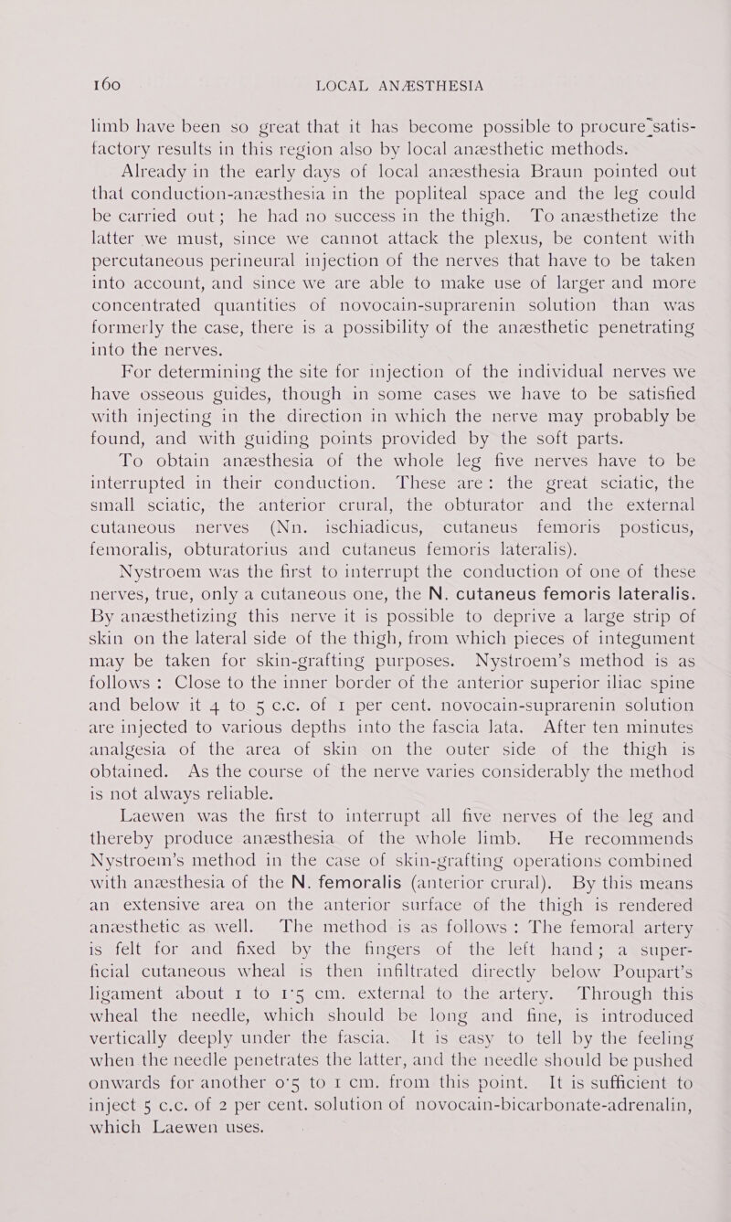 limb have been so great that it has become possible to procure:satis- factory results in this region also by local anzesthetic methods. Already in the early days of local anzesthesia Braun pointed out that conduction-anesthesia in the popliteal space and the leg could Descarriedsouts he hadino successune hes hich lo anacticli7zcmule latter we must, since we cannot attack the plexus, be content with percutaneous perineural injection of the nerves that have to be taken into account, and since we are able to make use of larger and more concentrated quantities of novocain-suprarenin solution than was formerly the case, there is a possibility of the anzesthetic penetrating IntOmthemervies. For determining the site for injection of the individual nerves we have osseous guides, though in some cases we have to be satished with injecting in the direction in which the nerve may probably be found, and with guiding points provided by the soft parts. To obtain anesthesia of the whole leg five nerves have to be interrupted in their sconductione = Uhesemarc miles eteat =scial Cmte Small esciaticy= thesrantertormcrunal thes Obturatom and mtherextcmmal cutaneous nerves (Nn. ischiadicus, cutaneus femoris posticus, femoralis, obturatorius and cutaneus femoris lateralis). Nystroem was the first to interrupt the conduction of one of these nerves, true, only a cutaneous one, the N. cutaneus femoris lateralis. By aneesthetizing this nerve it is possible to deprive a large strip of skin on the lateral side of the thigh, from which pieces of integument may be taken for skin-grafting purposes. Nystroem’s method is as follows : Close to the inner border of the anterior superior iliac spine and below it 4 to.5 c.c. of 1 per cent. novocain-suprarenin solution are injected to various depths into the fascia lata. After ten minutes analgesia of the area of skimon the outer side ofathe thigh mis obtained. As the course of the nerve varies considerably the method is not always reliable. Laewen was the first to interrupt all five nerves of the leg and thereby produce anesthesia. of the whole limb. He recommends Nystroem’s method in the case of skin-grafting operations combined with aneesthesia of the N. femoralis (anterior crural). By this means af extensive atea On the anterior stirlace of the thigh useremdcred anzesthetic as well. The method is as follows: The femoral artery ismicli lor sand enxeds by thes fingers ote iie sell Shands da won cts ficial cutaneous wheal is then infiltrated directly below Poupart’s ligatienteabOuter 1OglsSecin) external to sthesarcry. Uhrousletne wheal the needle, which should be long and fine, is introduced vertically deeply under the fascia. It is easy to tell by the feeling when the needle penetrates the latter, and the needle should be pushed onwards for another o°5 to 1 cm. from this point. It is sufficient to inject 5 c.c. of 2 per cent. solution of novocain-bicarbonate-adrenalin, which Laewen uses.
