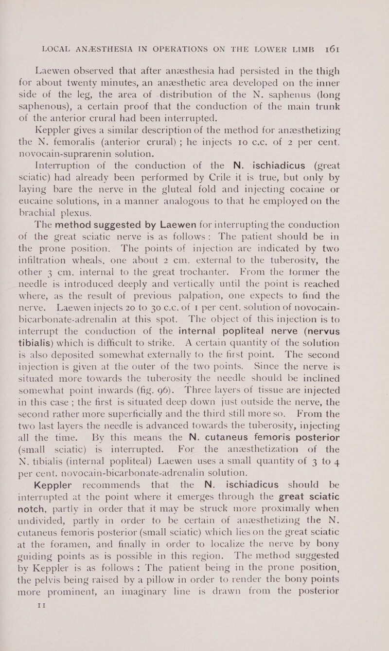 Laewen observed that after anzesthesia had persisted in the thigh for about twenty minutes, an anesthetic area developed on the inner side of the leg, the area of -distribution of the N. saphenus (long saphenous), a certain proof that the conduction of the main trunk of the anterior crural had been interrupted. Keppler gives a similar description of the method for anzesthetizing the IN. femoralis (anterior crural) ; he injects 20 cic. of 2 per cent. novocain-suprarenin solution. Interruption of the conduction of the N. ‘ischiadicus (great sciatic) had already been performed by Crile it is true, but only by laying bare the nerve in the gluteal fold and injecting cocaine or eucaine solutions, in a manner analogous to that he employed on the brachial plexus. The method suggested by Laewen for interrupting the conduction of the great sciatic nerve is as follows: The patient should be in the prone position. The points of injection are indicated by two inhltration wheals, one about 2 cm. external to the tuberosity, the Other? cmv imternal to the gseat trochanter.. From the.fofmer the needle is introduced deeply and vertically until the point is reached where, as the result of previous palpation, one expects to find the nerve. Laewen injects 20 to 30 c.c. of 1 per cent. solution of novocain- bicarbonate-adrenalin at this spot. The object of this injection is to interrupt the conduction of the internal popliteal nerve (nervus tibialis) which is difficult to strike. A certain quantity of the solution is also deposited somewhat externally to the first point. The second injection is given at the outer of the two points. Since the nerve is situated more towards the tuberosity the needle should be inclined somewhat point inwards (fig. 96). Three layers of tissue are injected in this case ; the first is situated deep down just outside the nerve, the second rather more superficially and the third still moreso. From the two last layers the needle is advanced towards the tuberosity, injecting all the time. By this means the N. cutaneus femoris posterior (small) sciatic) 16 —interrupted. Pot_the. aneesthetization of. the N. tibialis (internal popliteal) Laewen uses a small quantity of 3 to 4 per cent. novocain-bicarbonate-adrenalin solution. Keppler recommends that the N. ischiadicus should be interrupted at the point where it emerges through the great sciatic notch, partly in order that it may be struck more proximally when undivided, partly in order to, be certain of anasthetizing the N, cutaneus femoris posterior (small sciatic) which lies on the great sciatic at the foramen, and finally in order to localize the nerve by bony guiding points as is possible in this region. The method suggested by Keppler is as follows: The patient being in the prone position, the pelvis being raised by a pillow in order to render the bony points more prominent, an imaginary line is drawn from the posterior itt