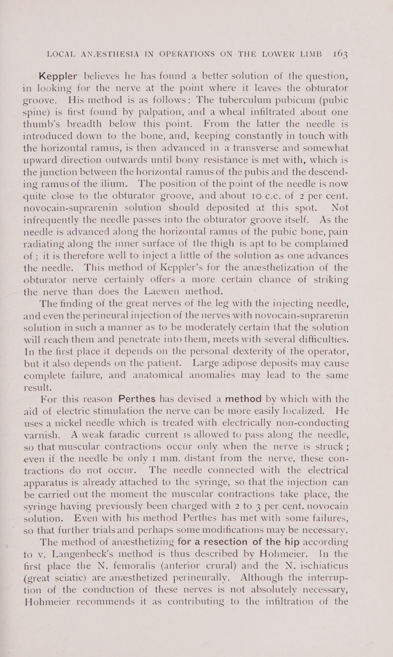 Keppler believes he has found a better solution of the question, in looking for the nerve at the point where it leaves the obturator groove. His method is as follows: The tuberculum pubicum (pubic spine) is first found by palpation, and a wheal infiltrated about one itm s “breadth below ahs point. From the: latter the- needle is introduced down to the bone, and, keeping constantly in touch with the horizontal ramus, is then advanced in a transverse and somewhat upward direction outwards until bony resistance is met with, which ts the junction between the horizontal ramus of the pubis and the descend- ing ramusof the ilium. The position of the point of the needle is now quite close to- the obturator groove, and about 10 c.c. of 2 per cent. novocain-suprarenin solution should deposited at this spot. Not infrequently the needle passes into the obturator groove itself. As the needle is advanced along the horizontal ramus of the pubic bone, pain radiating along the inner surface of the thigh is apt to be complained of ; it is therefore well to inject a little of the solution as one advances the needle. This method of Keppler’s for the anesthetization of the obturator nerve certainly offers a more certain chance of striking the nerve than does the Laewen method. ~ The finding of the great nerves of the leg with the injecting needle, and even the perineural injection of the nerves with novocain-suprarenin solution insuch a manner as to be moderately certain that the solution will reach them and penetrate into them, meets with several difficulties. In the first place it depends on the personal dexterity of the operator, but it also depends on the patient. Large adipose deposits may cause complete failure, and anatomical anomalies may lead to the same result. For this reason Perthes has devised a method by which with the aid of electric stimulation the nerve can be more easily localized. He uses a nickel needle which is treated with electrically non-conducting varnish. A weak faradic current 1s allowed to pass along the needle, so that muscular contractions occur only when the nerve is struck ; even if the needle be only 1 mm. distant from the nerve, these con- fractions do- not-occur.&lt; The needle ‘connécted with the electrical apparatus is already attached to the syringe, so that the injection can be carried out the moment the muscular contractions take place, the syringe having previously been charged with 2 to 3 per cent. novocain solution. Even with his method Perthes has met with some failures, so that further trialsand perhaps some modifications may be necessary. The method of aneesthetizing for a resection of the hip according 40-v, Langenbeck’s: method is thus described by Hohmeier. [mn the first place the N. femoralis (anterior crural) and the N. ischiaticus (great sciatic) are anesthetized perineurally. Although the interrup- tion of the conduction of these nerves is not absolutely necessary, Hohmeier recommends it as contributing to the infiltration of the