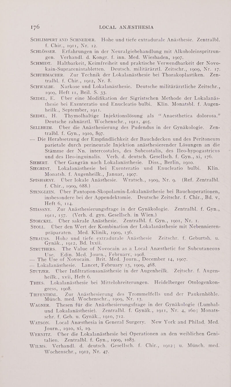 SCHLIMPERT AND SCHNEIDER. Elohesunditiete extradurale Anasthesie, ©Zentralbl? {Obit ey ero line \ ier SCHLOSSER. Erfahrungen in der Neuralgiebehandlung mit Alkoholeinspritzun- cone) ecrhandiedsKongr fines Vedas W 1esbaden,=1G072 SCHMIDT. Haltbarkeit, Keimfreiheit und praktische Verwendbarkeit der Novo- kain-Suprarenintabletten. Deutsch. militararztl. Zeitschr., 1909, Nr. 17. SCHUHMACHER. Zur Technik der Lokalandsthesie bei Thorakoplastiken. Zen- wea Nowle ime AG mau Teens IN ey 2s). SCHWALBE. Narkose und Lokalandsthesie. Deutsche militararztliche Zeitschr., Gem leleins i, Tiel, Sy 2. SEIDEL, E. Uber eine Modifikation der Sigristschen Methode der Lokalands- thesie bei Exenteratio und Enucleatio bulbi. Klin. Monatsbl. f. Augen- henlk aw oeptem pe imi O tte SEIDEL, H. Thymolhaltige Injektionslosung als ‘‘ Anaesthetica dolorosa.” Deutsche zahnarztl. Wochenschr., 1911, 405. SELLHEIM. Uber die Anasthesierung des Pudendus in der Gyndkologie. Zen- tralblets Gynn 1010,2007% — Die Herabsetzung der Empfindlichkeit der Bauchdecken und des Peritoneum parietale durch perineurale Injektion anadsthesierender Losungen an die Stamme der Nn. intercostales, des Subcostalis, des Ileo-hypogastricus und des Ileo-inguinalis. Verh. .d. deutsch. Gesellsch. f. Gyn., xi, 176. SIEBERT. Uber Gangran nach Lokalandsthesie. Diss., Berlin, 1og1o. SIEGRIST. Lokalandsthesie bei Exenteratio und Enucleatio bulbi. Klin. Monatsh. f. Augenheilk., Januar, 1907. SPISHARNY. Uber lokale Andsthesie. Wratsch., 1909, Nr. o. (Ref. Zentralbl. LCi eT OOGss05a5) STENGLEIN. Uber Pantopon-Skopolamin-Lokalanasthesie bei Bauchoperationen, insbesondere bei der Appendektomie. Deutsche Zeitschr. f. Chir., Bd. v, Elettworel 14. STIASSNY. Zur Andsthesierungsfrage in der Gyndkologie. Zentralbl. f. Gyn., LOMM@emr See Viet hwd soya Gescllscominmyy tele) STOECKEL. Uber sakrale Andsthesie. Zentralbl. f. Gyn., 1901, Nr. r. STOLL. Uber den Wert der Kombination der Lokalanadsthesie mit Nebennieren- praparaten. . Med. Klinik, 1000, 136. Strauss. Hohe und tiefe extradurale Andsthesie Zeitschr. f. Geburtsh. u. GynalkselOl2y bdarkeed 1: STRUTHERS. The Value of Novocain as a Local Anzsthetic for Subcutaneous Use. Edin. Méd. Journ., February&gt;xi008. Sinica serOieNOVOCAIN mab lit = \led a) OUrn..aI) eCemboer IA sa1 007: = Sokalanaciiecte= sl ancet.—Mebruaty 14, 51000, 400. StuTZER. Uber Infiltrationsandsthesie in der Augenheilk. Zeitschr. f. Augen- hei tke xvileeklert 0: Tues. Lokalanisthesie bei Mittelohreiterungen. Heidelberger Otologenkon- gress, 1908. TIEFENTHAL. Zur Andsthesierung des Trommelfells und der Paukenhohle. Miinch. med..Wochenschr., 1909, Nr. 13. WAGNER. Thesen fiir die Andsthesierungsfrage in der Gynakologie (Lumbal- und Lokalanidsthesie). Zentralbl. f. Gynak., 1o11, Nr. 4, 160; Monats- echret. Gebs Us Gynak., 1010, 712. WATSON. Local Anesthesia in General Surgery. New York and Philad. Med. ikeKiiaihs enter, .el, Kop WERNITZ. Uber die Lokalandsthesie bei Operationen an den weiblichen Geni- faliens= Zentralbl... Gyn., 1900, 1083. WipMee. Verhandl. d. deutsch. .Gesellsch if Chir., 2012 us Muneh&gt; aned, Wochenschr, 1012, Nr. 47.