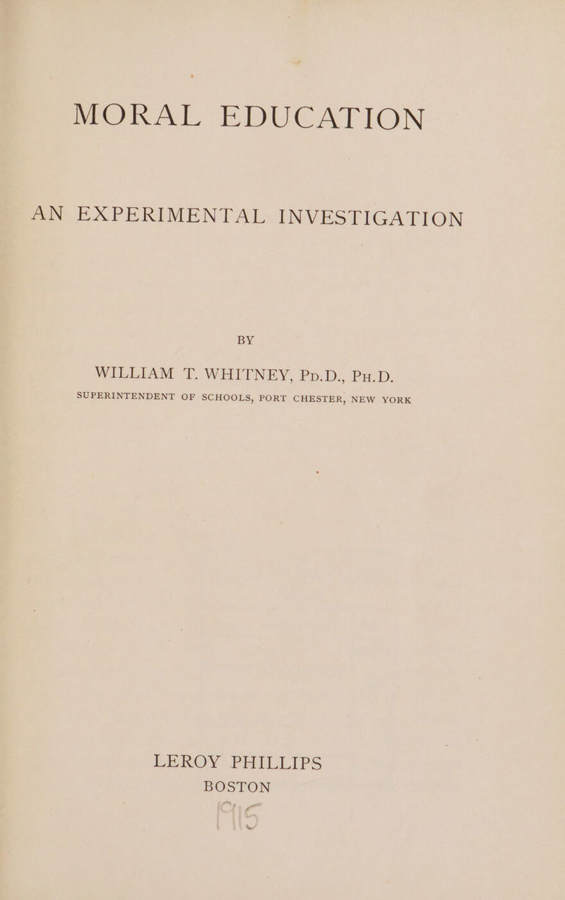 MORAL EDUCATION AN EXPERIMENTAL INVESTIGATION BY WILLIAM T. WHITNEY, Pp.D., Pu.D. SUPERINTENDENT OF SCHOOLS, PORT CHESTER, NEW YORK LEROY PHILLIPS BOSTON