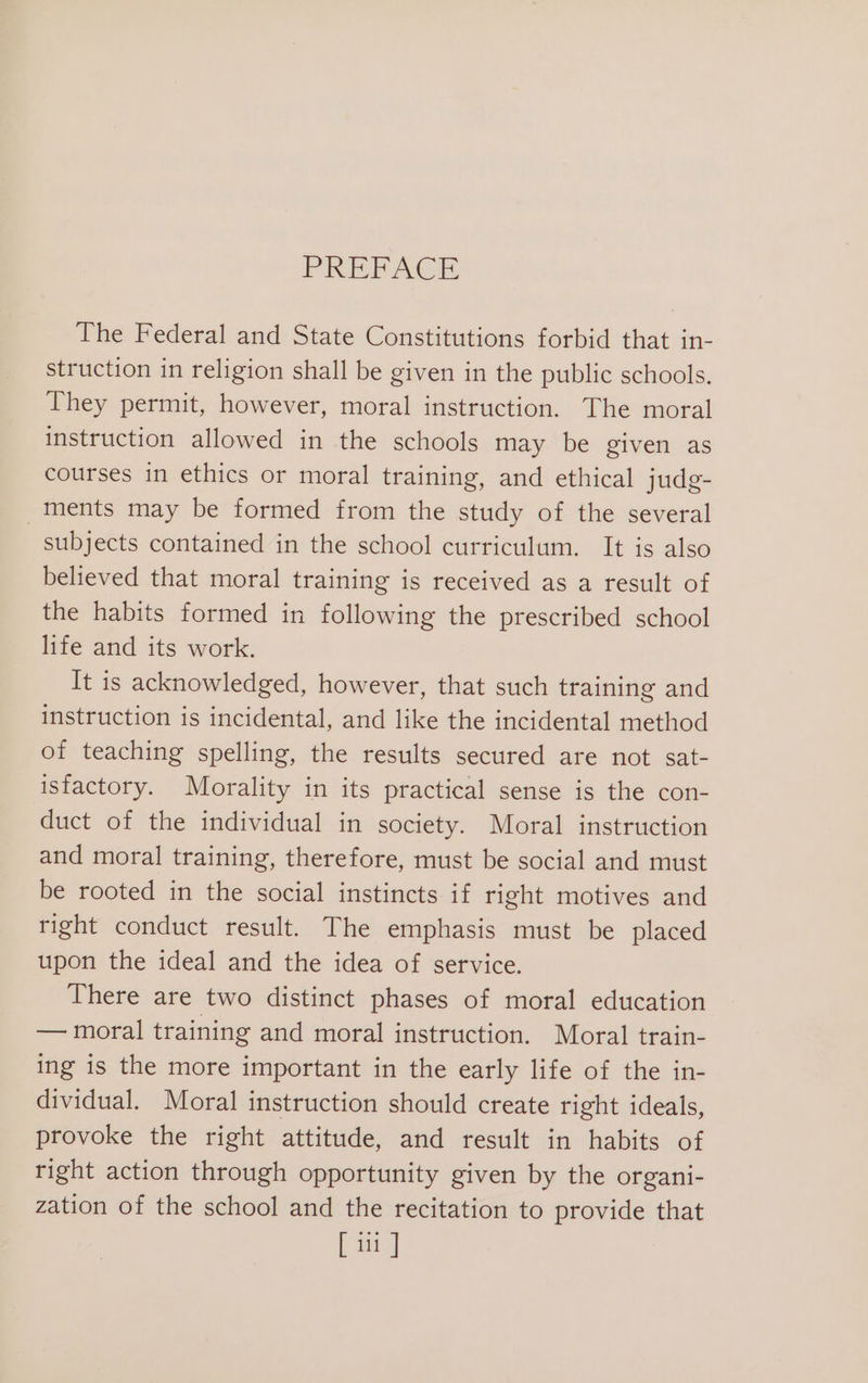 PREPAC. The Federal and State Constitutions forbid that in- struction in religion shall be given in the public schools. They permit, however, moral instruction. The moral instruction allowed in the schools may be given as courses in ethics or moral training, and ethical judg- ments may be formed from the study of the several subjects contained in the school curriculum. It is also believed that moral training is received as a result of the habits formed in following the prescribed school life and its work. It is acknowledged, however, that such training and instruction is incidental, and like the incidental method of teaching spelling, the results secured are not sat- isfactory. Morality in its practical sense is the con- duct of the individual in society. Moral instruction and moral training, therefore, must be social and must be rooted in the social instincts if right motives and right conduct result. The emphasis must be placed upon the ideal and the idea of service. There are two distinct phases of moral education — moral training and moral instruction. Moral train- ing is the more important in the early life of the in- dividual. Moral instruction should create right ideals, provoke the right attitude, and result in habits of right action through opportunity given by the organi- zation of the school and the recitation to provide that [ iii]