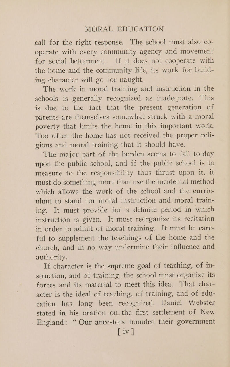 call for the right response. The school must also co- operate with every community agency and movement for social betterment. If it does not cooperate with the home and the community life, its work for build- ing character will go for naught. The work in moral training and instruction in the schools is generally recognized as inadequate. This is due to the fact that the present generation of parents are themselves somewhat struck with a moral poverty that limits the home in this important work. Too often the home has not received the proper reli- gious and moral training that it should have. The major part of the burden seems to fall to-day upon the public school, and if the public school is to measure to the responsibility thus thrust upon it, it must do something more than use the incidental method which allows the work of the school and the curric- ulum to stand for moral instruction and moral train- ing. It must provide for a definite period in which instruction is given. It must reorganize its recitation in order to admit of moral training. It must be care- ful to supplement the teachings of the home and the church, and in no way undermine their influence and authority. If character is the supreme goal of teaching, of in- struction, and of training, the school must organize its forces and its material to meet this idea. That char- acter is the ideal of teaching, of training, and of edu- cation has long been recognized. Daniel Webster stated in his oration on. the first settlement of New England: “ Our ancestors founded their government [iv ]