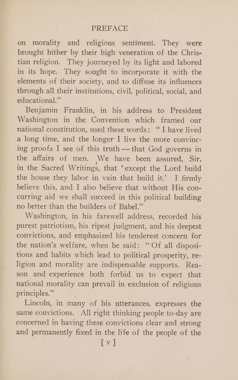 on morality and religious sentiment. They were brought hither by their high veneration of the Chris- tian religion. They journeyed by its light and labored in its hope. They sought to incorporate it with the elements of their society, and to diffuse its influences through all their institutions, civil, political, social, and educational.” Benjamin Franklin, in his address to President Washington in the Convention which framed our national constitution, used these words: “I have lived a long time, and the longer I live the more convinc- ing proofs I see of this truth —that God governs in the affairs of men. We have. been assured, Sir, in the Sacred Writings, that ‘except the Lord build the house they labor in vain that build it.’ I firmly believe this, and I also believe that without His con- curring aid we shall succeed in this political building no better than the builders of Babel.” Washington, in his farewell address, recorded his purest patriotism, his ripest judgment, and his deepest convictions, and emphasized his tenderest concern for the nation’s welfare, when he said: “Of all disposi- tions and habits which lead to political prosperity, re- ligion and morality are indispensable supports. Rea- son and experience both forbid us to expect that national morality can prevail in exclusion of religious principles.” Lincoln, in many of his utterances, expresses the same convictions. All right thinking people to-day are concerned in having these convictions clear and strong and permanently fixed in the life of the people of the ne