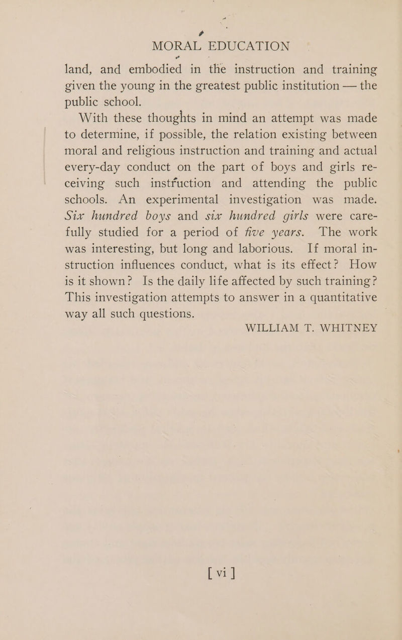 , MORAL EDUCATION land, and embodied in the instruction and training given the young in the greatest public institution — the public school. With these thoughts in mind an attempt was made to determine, if possible, the relation existing between moral and religious instruction and training and actual every-day conduct on the part of boys and girls re- ceiving such instfuction and attending the public schools. An experimental investigation was made. Six hundred boys and six hundred girls were care- fully studied for a period of five years. The work was interesting, but long and laborious. If moral in- struction influences conduct, what is its effect? How is itshown? Is the daily life affected by such training? This investigation attempts to answer in a quantitative way all such questions. WILLIAM. T. WHITNEY Ly