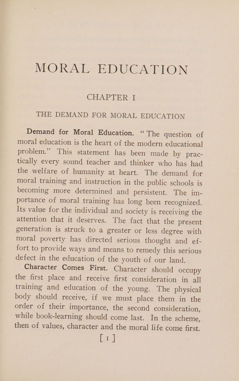 CHAPTER I THE DEMAND FOR MORAL EDUCATION Demand for Moral Education. “The question of moral education is the heart of the modern educational problem.” This statement has been made by prac- tically every sound teacher and thinker who has had the welfare of humanity at heart. The demand for moral training and instruction in the public schools is becoming more determined and persistent. The im- portance of moral training has long been recognized. Its value for the individual and society is receiving the attention that it deserves. The fact that the present generation is struck to a greater or less degree with moral poverty has directed serious thought and ef- fort to provide ways and means to remedy this serious defect in the education of the youth of our land. Character Comes First. Character should occupy the first place and receive first consideration in all training and education of the young. The physical body should receive, if we must place them in the order of their importance, the second consideration, while book-learning should come last. In the scheme, then of values, character and the moral life come first. [1]