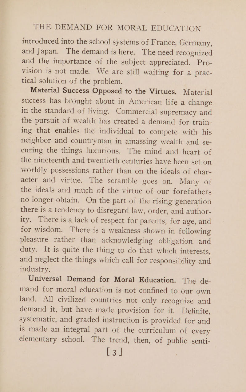 introduced into the school systems of France, Germany, and Japan. The demand is here. The need recognized and the importance of the subject appreciated. Pro- vision is not made. We are still waiting for a prac- tical solution of the problem. Material Success Opposed to the Virtues. Material success has brought about in American life a change in the standard of living. Commercial supremacy and the pursuit of wealth has created a demand for train- ing that enables the individual to compete with his neighbor and countryman in amassing wealth and se- curing the things luxurious. The mind and heart of the nineteenth and twentieth centuries have been set on worldly possessions rather than on the ideals of char- acter and virtue. The scramble goes on. Many of the ideals and much of the virtue of our forefathers no longer obtain. On the part of the rising generation there is a tendency to disregard law, order, and author- ity. There is a lack of respect for parents, for age, and for wisdom. There is a weakness shown in following pleasure rather than acknowledging obligation and duty. It is quite the thing to do that which interests, and neglect the things which call for responsibility and industry. Universal Demand for Moral Education. The de- mand for moral education is not confined to our own land. All civilized countries not only recognize and demand it, but have made provision for it. Definite, systematic, and graded instruction is provided for and is made an integral part of the curriculum of every elementary school. The trend, then, of public senti- [3]