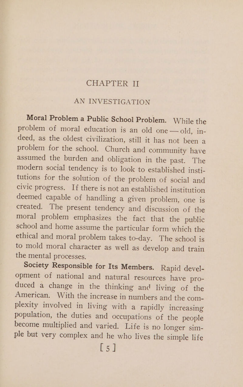 CHAPTER ff] AN INVESTIGATION Moral Problem a Public School Problem. While the problem of moral education is an old one — old, in- deed, as the oldest civilization, still it has not been a problem for the school. Church and community have assumed the burden and obligation in the past. The modern social tendency is to look to established insti- tutions for the solution of the problem of social and civic progress. If there is not an established institution deemed capable of handling a given problem, one is created. The present tendency and discussion of the moral problem emphasizes the fact that the public school and home assume the particular form which the ethical and moral problem takes to-day. The school is to mold moral character as well as develop and train the mental processes. Society Responsible for Its Members. Rapid devel- opment of national and natural resources have pro- duced a change in the thinking and living of the American. With the increase in numbers and the com- plexity involved in living with a rapidly increasing population, the duties and occupations of the people become multiplied and varied. Life is no longer sim- ple but very complex and he who lives the simple life ay