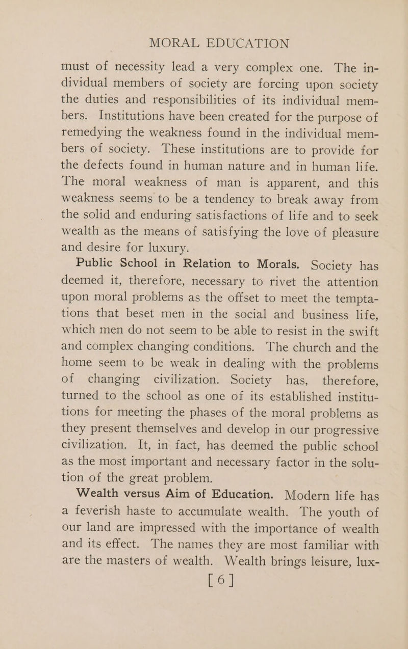 must of necessity lead a very complex one. The in- dividual members of society are forcing upon society the duties and responsibilities of its individual mem- bers. Institutions have been created for the purpose of remedying the weakness found in the individual mem- bers of society. These institutions are to provide for the defects found in human nature and in human life. The moral weakness of man is apparent, and this weakness seems to be a tendency to break away from the solid and enduring satisfactions of life and to seek wealth as the means of satisfying the love of pleasure and desire for luxury. Public School in Relation to Morals. Society has deemed it, therefore, necessary to rivet the attention upon moral problems as the offset to meet the tempta- tions that beset men in the social and business life, which men do not seem to be able to resist in the swift and complex changing conditions. The church and the home seem to be weak in dealing with the problems of changing civilization. Society has, therefore, turned to the school as one of its established institu- tions for meeting the phases of the moral problems as they present themselves and develop in our progressive civilization. It, in fact, has deemed the public school as the most important and necessary factor in the solu- tion of the great problem. Wealth versus Aim of Education. Modern life has a feverish haste to accumulate wealth. The youth of our land are impressed with the importance of wealth and its effect. The names they are most familiar with are the masters of wealth. Wealth brings leisure, lux- [6]