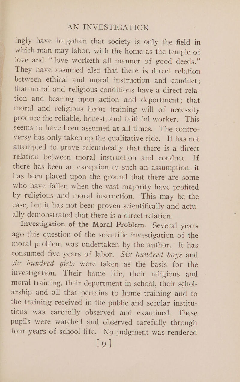 ingly have forgotten that society is only the field in which man may labor, with the home as the temple of love and “love worketh all manner of good deeds.” They have assumed also that there is direct relation between ethical and moral instruction and conduct ; that moral and religious conditions have a direct rela- tion and bearing upon action and deportment; that moral and religious home training will of necessity produce the reliable, honest, and faithful worker. This seems to have been assumed at all times. The contro- versy has only taken up the qualitative side. It has not attempted to prove scientifically that there is a direct relation between moral instruction and conduct. If there has been an exception to such an assumption, it has been placed upon the ground that there are some who have fallen when the vast majority have profited by religious and moral instruction. This may be the case, but it has not been proven scientifically and actu- ally demonstrated that there is a direct relation. Investigation of the Moral Problem. Several years ago this question of the scientific investigation of the moral problem was undertaken by the author. It has consumed five years of labor. Six hundred boys and six hundred girls were taken as the basis for the investigation. Their home life, their religious and moral training, their deportment in school, their schol- arship and all that pertains to home training and to the training received in the public and secular institu- tions was carefully observed and examined. These pupils were watched and observed carefully through four years of school life. No judgment was rendered Lo]