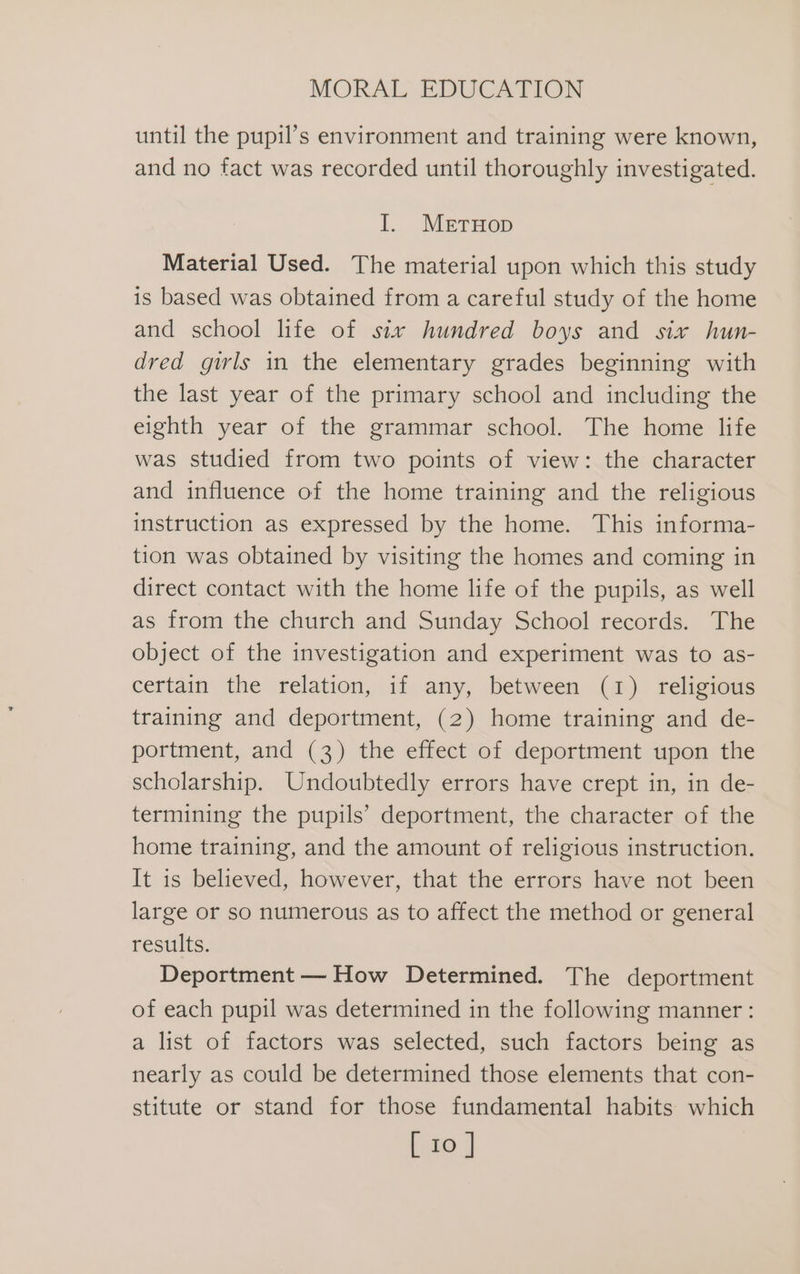 until the pupil’s environment and training were known, and no fact was recorded until thoroughly investigated. I. MetuHop Material Used. The material upon which this study is based was obtained from a careful study of the home and school life of six hundred boys and six hun- dred girls in the elementary grades beginning with the last year of the primary school and including the eighth year of the grammar school. The home life was studied from two points of view: the character and influence of the home training and the religious instruction as expressed by the home. This informa- tion was obtained by visiting the homes and coming in direct contact with the home life of the pupils, as well as from the church and Sunday School records. The object of the investigation and experiment was to as- certain the relation, if any, between (1) religious training and deportment, (2) home training and de- portment, and (3) the effect of deportment upon the scholarship. Undoubtedly errors have crept in, in de- termining the pupils’ deportment, the character of the home training, and the amount of religious instruction. It is believed, however, that the errors have not been large or so numerous as to affect the method or general results. Deportment — How Determined. The deportment of each pupil was determined in the following manner: a list of factors was selected, such factors being as nearly as could be determined those elements that con- stitute or stand for those fundamental habits which