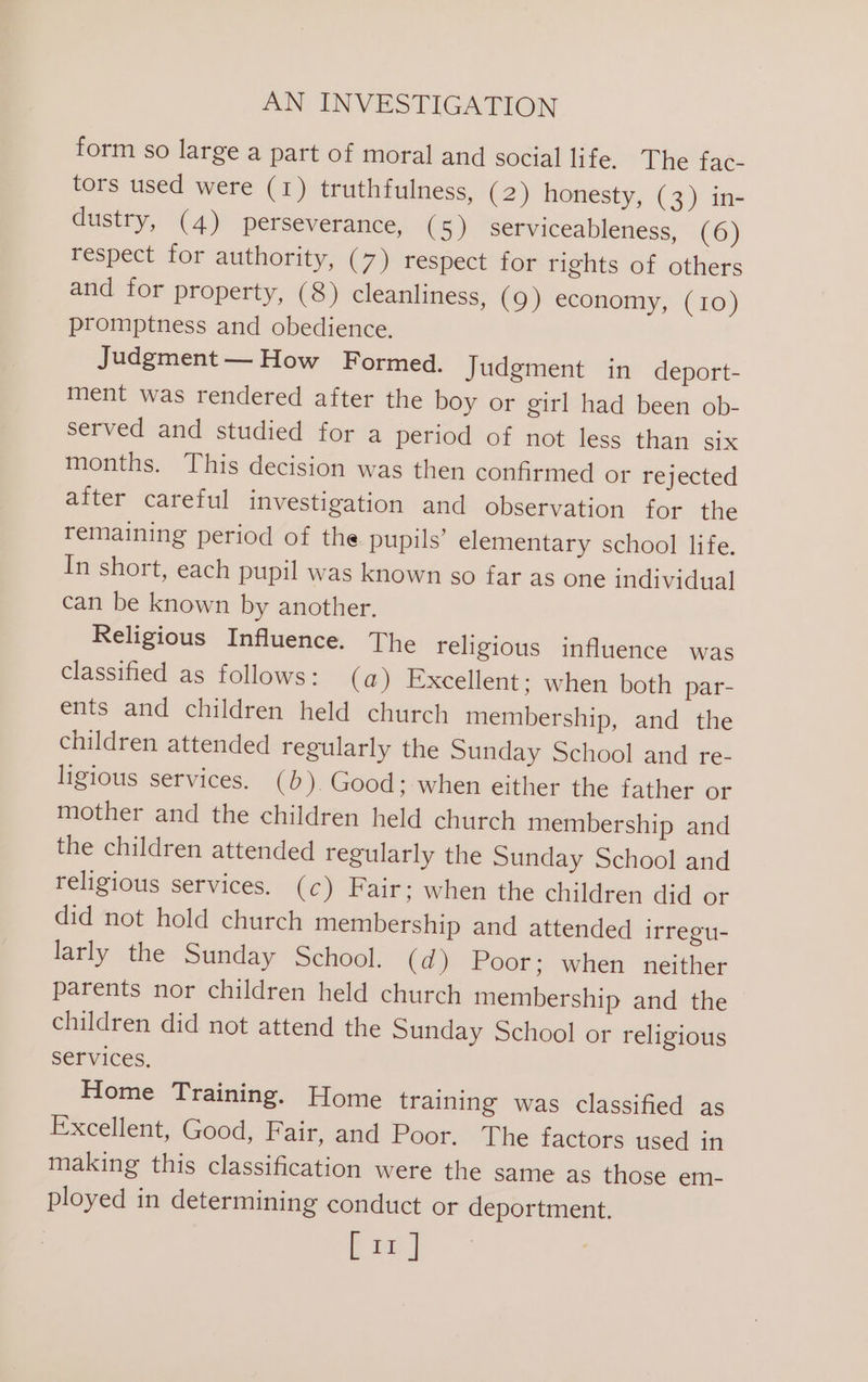 form so large a part of moral and social life. The fac- tors used were (1) truthfulness, (2) honesty, (3) in- dustry, (4) perseverance, (5) serviceableness, (6) respect for authority, (7) respect for rights of others and for property, (8) cleanliness, (9) economy, (10) promptness and obedience. Judgment— How Formed. Judgment in deport- ment was rendered after the boy or girl had been ob- served and studied for a period of not less than six months. This decision was then confirmed or rejected after careful investigation and observation for the remaining period of the pupils’ elementary school life. In short, each pupil was known so far as one individual can be known by another. Religious Influence. The religious influence was classified as follows: (a) Excellent; when both par- ents and children held church membership, and the children attended regularly the Sunday School and re- ligious services. (b). Good; when either the father or mother and the children held church membership and the children attended regularly the Sunday School and religious services. (c) Fair: when the children did or did not hold church membership and attended irregu- larly the Sunday School. (d) Poor; when neither parents nor children held church membership and the children did not attend the Sunday School or religious services. Home Training. Home training was classified as Excellent, Good, Fair, and Poor. The factors used in making this classification were the same as those em- ployed in determining conduct or deportment. Em]