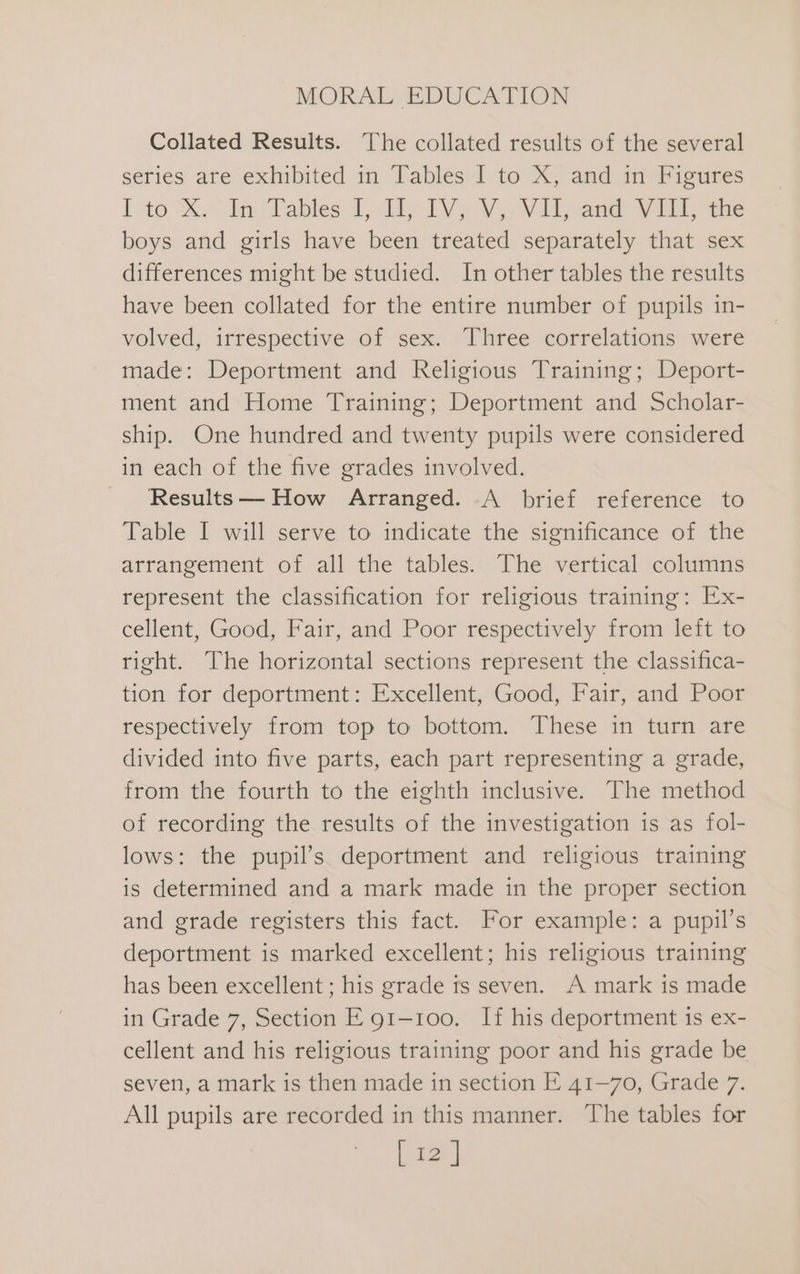 Collated Results. The collated results of the several series are exhibited in Tables I to X, and in Figures lao % ol Tables: 1, dy IVa Va Vie eee Vie ine boys and girls have been treated separately that sex differences might be studied. In other tables the results have been collated for the entire number of pupils in- volved, irrespective of sex. Three correlations were made: Deportment and Religious Training; Deport- ment and Home Training; Deportment and Scholar- ship. One hundred and twenty pupils were considered in each of the five grades involved. Results— How Arranged. A brief reference to Table I will serve to indicate the significance of the arrangement of all the tables. The vertical columns represent the classification for religious training: Ex- cellent, Good, Fair, and Poor respectively from left to right. The horizontal sections represent the classifica- tion for deportment: Excellent, Good, Fair, and Poor respectively from top to bottom. These in turn are divided into five parts, each part representing a grade, from the fourth to the eighth inclusive. The method of recording the results of the investigation is as fol- lows: the pupil’s deportment and religious training is determined and a mark made in the proper section and grade registers this fact. For example: a pupil’s deportment is marked excellent; his religious training has been excellent ; his grade ts seven. A mark is made in Grade 7, Section E 91-100. If his deportment is ex- cellent and his religious training poor and his grade be seven, a mark is then made in section E 41-70, Grade 7. All pupils are recorded in this manner. The tables for