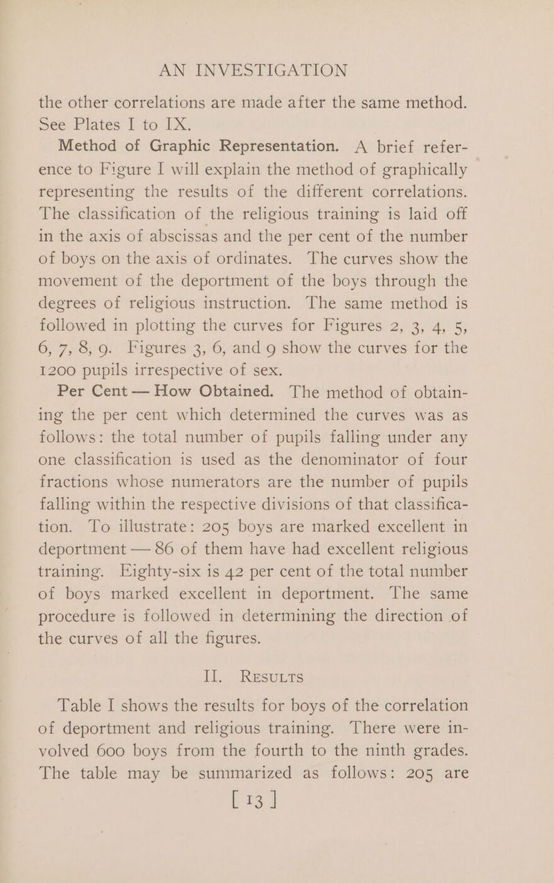 the other correlations are made after the same method. See: Plates I to IX. Method of Graphic Representation. A brief refer- ence to Figure I will explain the method of graphically representing the results of the different correlations. The classification of the religious training is laid off in the axis of abscissas and the per cent of the number of boys on the axis of ordinates. The curves show the movement of the deportment of the boys through the degrees of religious instruction. The same method is followed in plotting the curves for Figures 2, 3, 4, 5, 6, 7,5, 9. “Figurés3,-6, and 9 show thé curves forthe 1200 pupils irrespective of sex. Per Cent — How Obtained. The method of obtain- ing the per cent which determined the curves was as follows: the total number of pupils falling under any one classification is used as the denominator of four fractions whose numerators are the number of pupils falling within the respective divisions of that classifica- tion. To illustrate: 205 boys are marked excellent in deportment — 86 of them have had excellent religious training. Eighty-six is 42 per cent of the total number of boys marked excellent in deportment. The same procedure is followed in determining the direction of the curves of all the figures. Il. RESULTS Table I shows the results for boys of the correlation of deportment and religious training. There were in- volved 600 boys from the fourth to the ninth grades. The table may be summarized as follows: 205 are L 43. |