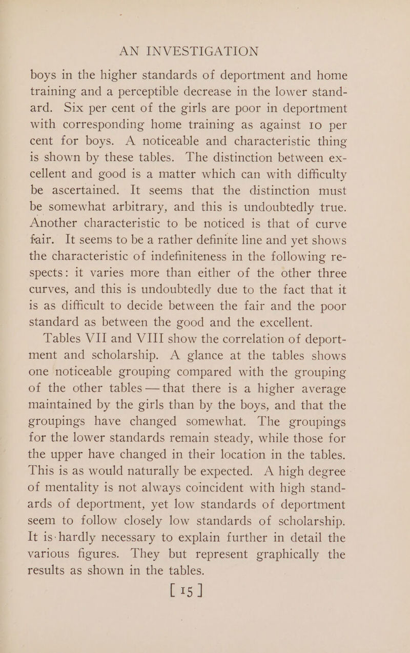 boys in the higher standards of deportment and home training and a perceptible decrease in the lower stand- ard. Six per cent of the girls are poor in deportment with corresponding home training as against Io per cent for boys. A noticeable and characteristic thing is shown by these tables. The distinction between ex- cellent and good is a matter which can with difficulty be ascertained. It seems that the distinction must be somewhat arbitrary, and this is undoubtedly true. Another characteristic to be noticed is that of curve fair. It seems to be a rather definite line and yet shows the characteristic of indefiniteness in the following re- spects: it varies more than either of the other three curves, and this is undoubtedly due to the fact that it is as difficult to decide between the fair and the poor standard as between the good and the excellent. Tables VII and VIII show the correlation of deport- ment and scholarship. A glance at the tables shows one noticeable grouping compared with the grouping of the other tables —that there is a higher average maintained by the girls than by the boys, and that the groupings have changed somewhat. The groupings for the lower standards remain steady, while those for the upper have changed in their location in the tables. This is as would naturally be expected. A high degree of mentality is not always coincident with high stand- ards of deportment, yet low standards of deportment seem to follow closely low standards of scholarship. It is-hardly necessary to explain further in detail the various figures. They but represent graphically the results as shown in the tables. [15]